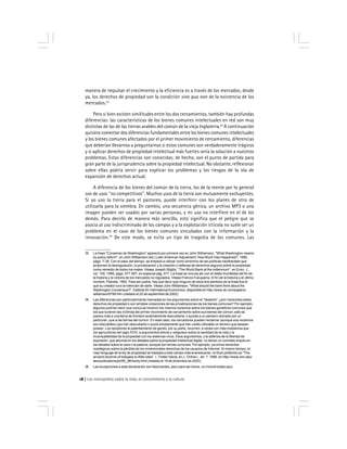 Los monopolios sobre la vida, el conocimiento y la cultura18
33 La frase ''Consenso de Washington'' apareció por primera vez en John Williamson, ''What Washington means
by policy reform'', en John Williamson (ed.) Latin American Adjustment: How Much Has Happened?, 1990,
págs. 7-38. Con el paso del tiempo, se empezó a utilizar como sinónimo de las políticas neoliberales que
proponen la desregulación, la privatización y la creación y defensa de derechos seguros sobre la propiedad
como remedio de todos los males. Véase Joseph Stiglitz, ''The World Bank at the millennium'', en Econ. J.,
vol. 109, 1999, págs. 577-597, en especial pág. 577. La frase se vincula así con el relato triunfalista del fin de
la historia y la victoria de los mercados no regulados. Véase Francis Fukuyama, El fin de la historia y el último
hombre, Planeta, 1992. Para ser justos, hay que decir que ninguno de esos dos sentidos de la frase fue el
que su creador tuvo la intención de darle. Véase John Williamson, ''What should the bank think about the
Washington Consensus?'', Institute for International Economics, disponible en http://www.iie.com/papers/
williamson0799.htm (visitado el 20 de septiembre de 2002).
34 Las diferencias son particularmente marcadas en los argumentos sobre el ''desierto'' ¿son merecidos estos
derechos de propiedad o son simples violaciones de las privatizaciones de los bienes comunes? Por ejemplo,
algunos podrían decir que nunca se hicieron los mismos reclamos sobre los bienes genéticos comunes que
los que tuvieron las víctimas del primer movimiento de cercamiento sobre sus bienes del común; esto se
parece más a una tierra de frontera recientemente descubierta, o quizás a un pantano drenado por un
particular, que a las tierras del común. En este caso, los cercadores pueden reclamar (aunque sus reclamos
son discutibles) que han descubierto o quizá simplemente que han vuelto utilizable un terreno que desean
poseer. Los opositores al patentamiento de genes, por su parte, recurren, a veces con más insistencia que
los agricultores del siglo XVIII, a argumentos éticos y religiosos sobre la santidad de la vida y la
incompatibilidad de la propiedad con los sistemas vivos. Esos argumentos, y la defensa de la libertad de
expresión, que abunda en los debates sobre la propiedad intelectual digital, no tienen un correlato exacto en
los debates sobre la caza o la pastura, aunque son temas comunes. Por ejemplo, ya oímos lamentos
nostálgicos sobre la pérdida de los inmemoriales derechos de los usuarios de Internet. Al mismo tiempo, el
viejo lenguaje de la ley de propiedad se traslada a este campo más evanescente; mi título preferido es ''The
ancient doctrine of trespass to Web sites''. I. Trotter Hardy, en J. Online L. art. 7, 1996, en http://www.wm.edu/
law/publications/jol/95_96/hardy.html (visitado el 19 de diciembre de 2002).
35 Las excepciones a esta declaración son fascinantes, pero para ser breve, no incluiré todas aquí.
manera de impulsar el crecimiento y la eficiencia es a través de los mercados; desde
ya, los derechos de propiedad son la condición sine qua non de la existencia de los
mercados.33
Pero si bien existen similitudes entre los dos cercamientos, también hay profundas
diferencias: las características de los bienes comunes intelectuales en red son muy
distintas de las de las tierras arables del común de la vieja Inglaterra.34
A continuación
quisiera comentar dos diferencias fundamentales entre los bienes comunes intelectuales
y los bienes comunes afectados por el primer movimiento de cercamiento, diferencias
que deberían llevarnos a preguntarnos si estos comunes son verdaderamente trágicos
y si aplicar derechos de propiedad intelectual más fuertes sería la solución a nuestros
problemas. Estas diferencias son conocidas; de hecho, son el punto de partida para
gran parte de la jurisprudencia sobre la propiedad intelectual. No obstante, reflexionar
sobre ellas podría servir para explicar los problemas y los riesgos de la ola de
expansión de derechos actual.
A diferencia de los bienes del común de la tierra, los de la mente por lo general
son de usos ''no competitivos''. Muchos usos de la tierra son mutuamente excluyentes.
Si yo uso la tierra para el pastoreo, puede interferir con los planes de otro de
utilizarla para la siembra. En cambio, una secuencia génica, un archivo MP3 o una
imagen pueden ser usados por varias personas, y mi uso no interfiere en el de los
demás. Para decirlo de manera más sencilla, esto significa que el peligro que se
asocia al uso indiscriminado de los campos y a la explotación ictícola no suele ser un
problema en el caso de los bienes comunes vinculados con la información y la
innovación.35
De este modo, se evita un tipo de tragedia de los comunes. Las
 