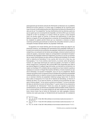 Prohibido pensar, propiedad privada 19
preocupaciones por los bienes comunes de información se relacionan con un problema
diferente de acción colectiva: en primer lugar, el problema de los incentivos para
crear el recurso. La dificultad proviene de la idea de que los bienes de información no
sólo son de uso ''no competitivo'' (no hay interferencia entre los distintos usos) sino
que se supone que son no excluyentes (es imposible, o al menos difícil, que una misma
unidad de un bien no satisfaga a un número infinito de usuarios a costo marginal
cero). Los piratas copian la canción, la fórmula del medicamento, la idea para
fabricar un juguete. El resto del argumento es conocido. Sin la posibilidad de excluir,
los creadores no podrán percibir dinero por sus creaciones y entonces no habrá
incentivos suficientes para estimular la creación. Así, la ley debe intervenir y crear un
monopolio limitado llamado derecho de propiedad intelectual.
El argumento nos resulta familiar, pero fue hace poco tiempo que adquirió una
dimensión histórica, una teleología del maximalismo de la propiedad intelectual. Si
la razón de la existencia de los derechos de propiedad intelectual es la naturaleza no
competitiva y no excluyente de los bienes que protegen, entonces la disminución de
costos de copiado y transmisión implica la correspondiente necesidad de fortalecer
los derechos de propiedad intelectual. Imaginemos una línea. En uno de sus extremos
hay un monje transcribiendo con gran esfuerzo la Poética de Aristóteles. En el medio
está la imprenta de Gutenberg. A tres cuartos del inicio de la línea hay una
fotocopiadora. Y en el otro extremo está Internet y la versión online del genoma
humano. En cada etapa disminuyen los costos de copiado y los bienes se vuelven
menos competitivos y excluyentes. Mis archivos MP3 están disponibles para todo el
que ejecute Napster en cualquier lugar del mundo. Las canciones se encuentran y se
copian con facilidad. El fin simbólico del uso competitivo se hace evidente cuando yo
reproduzco la canción en Chapel Hill, Carolina del Norte, al mismo momento en que
otro la descarga y la escucha en Kazajstán: eso es el uso no competitivo. Quiero
remarcar que parece existir el supuesto de que la fortaleza de los derechos de propiedad
intelectual debe variar en relación inversa al costo de copiado. Para el monje copista,
no se necesitan derechos de propiedad intelectual porque basta tener el control
físico sobre el manuscrito. En el caso de la imprenta de Gutenberg, se necesita el
Estatuto de Anne.36
En el caso de Internet, se necesita la Ley de derechos de autor
para el milenio digital,37
la Ley contra la piratería de software,38
la Ley de extensión
del plazo de derechos de autor de Sonny Bono,39
y quizá incluso la Ley antipiratería
de recopilación de información.40
Como los costos de copiado se aproximan
asintóticamente a cero, los derechos de propiedad intelectual deben tender al ejercicio
de un control perfecto. Si una mayor proporción del valor productivo y del producto
bruto interno tienen hoy la forma de información con valor agregado, entonces
tenemos otra razón para exigir un fortalecimiento de la protección. Un candado de
36 Ann., 13, c. 15 (Ing.).
37 Pub. L. No. 105-304, 112 Stat. 2860 (1998) (codificada con las enmiendas en partes de las secciones 5, 17,
28, y 35 U.S.C.).
38 Pub. L. No. 105-147, 111 Stat. 2678 (1997) (codificada con las enmiendas en partes de las secciones 17 y 18
U.S.C.).
39 Pub. L. No. 105-298, 112 Stat. 2827 (1998) (codificada con las enmiendas en partes de la sección 17 U.S.C.).
 