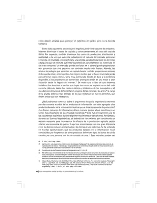 Los monopolios sobre la vida, el conocimiento y la cultura20
40 S. 2291, 105º Cong. (1998).
41 La intuición –y la experiencia histórica con tecnologías ''peligrosas'' de copiado anteriores tales como la de
reproducción de videos– me dicta que los propietarios de contenido protegido están en mejor posición, pero
no hay suficiente evidencia en ese sentido ni en el contrario.
42 Constitución de los Estados Unidos de Norteamérica art. I, § 8, cl. 8.
43 Me refiero aquí al incremento en el nivel de los derechos: proteger nuevos conjuntos de productos por plazos
más prolongados, considerar ilegales ciertas tecnologías así como el traspaso de ciertas vallas digitales
incluso si con ello se excluyen usos previamente legítimos, entre otros derechos. Cada una de estas medidas
trae como consecuencia la reducción del dominio público en nombre de la política económica nacional.
44 Véase Boyle, Shamans, nota 32; William M. Landes & Richard A. Posner, ''An economic analysis of Copyright
Law'', J. Legal Stud., vol. 18, 1989, págs. 325, 348; Jessica Litman, ''The public domain'', Emory L.J. vol. 39,
1990, págs. 965, 1010-1011; Pamela Samuelson & Suzanne Scotchmer, ''The law & economics of reverse
engineering'', Yale L.J., vol.111, nº7, 2002, págs. 1575-1664.
cinco dólares alcanza para proteger el cobertizo del jardín, pero no la bóveda
bancaria.
Como todo argumento atractivo pero engañoso, éste tiene bastante de verdadero.
Internet disminuye el costo de copiado y, consecuentemente, el costo del copiado
ilícito. Por supuesto, también disminuye los costos de producción, distribución y
publicidad, a la vez que aumenta radicalmente el tamaño del mercado potencial.
Entonces, ¿el resultado neto significaría una pérdida para los titulares de los derechos
a tal punto que se necesite aumentar la protección para mantener los incentivos en
un nivel constante? Un mercado grande con fallas en el control puede proporcionar
más ganancias que uno pequeño con controles mucho más fuertes. Además, las
mismas tecnologías que permiten un copiado barato también proporcionan motores
de búsqueda veloz y enciclopédica, los mejores medios que se hayan inventado jamás
para detectar copias ilícitas. Sería muy aventurado decidir, en base a la evidencia
disponible, si los propietarios de contenidos protegidos están en una mejor o peor
situación desde la llegada de Internet.41
De modo que la idea de que debemos
fortalecer los derechos a medida que bajan los costos de copiado no es del todo
correcta. Además, dados los costos estáticos y dinámicos de los monopolios y el
mandato constitucional de fomentar el progreso de las ciencias y las artes,42
la carga
de la prueba debería estar del lado de los que reclaman los nuevos derechos, que
deben probar que son necesarios.
¿Qué podríamos comentar sobre el argumento de que la importancia creciente
para la economía mundial de los productos de información con valor agregado y los
productos basados en la información implica que se debe incrementar la protección?
¿Los bienes comunes de información deben cercarse porque ahora constituyen un
sector más importante de la actividad económica?43
Éste fue precisamente uno de
los argumentos esgrimidos durante el primer movimiento de cercamiento. Por ejemplo,
durante las Guerras Napoleónicas, se defendió el cercamiento por considerarlo un
método necesario para incrementar la eficacia de la producción agrícola, sector
vital de una economía de guerra. Y aquí nos encontramos con otra gran diferencia
entre los bienes comunes intelectuales y las tierras de uso colectivo. Se ha señalado
en muchas oportunidades que los productos basados en la información están
constituidos por fragmentos de otros productos del mismo tipo; los datos de salida
creados por una persona son los de entrada de otra.44
Esas entradas pueden ser
 