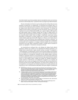 Los monopolios sobre la vida, el conocimiento y la cultura22
49 Véase Glyn Moody, Rebel Code: LinuxAnd The Open Source Revolution, 2001; Peter Wayner, Free ForAll:
How Linux and the Free Software Movement Undercut the High-Tech-Titans, 2000; Eben Moglen, ''Anarchism
triumphant: Free software and the death of copyright'', First Monday, nº 4, pág.8 (2 de agosto de 1999),
disponible en http://firstmonday.org/issues/issue4_8/moglen/ index.html.
50 El software propietario o binario se lanza generalmente después de que se ha compilado el código fuente en
un objeto de código de lectura que, por sus intrincadas características, resulta inaccesible para el usuario.
Incluso si el usuario fuese un especialista en programación y los artículos de la ley de propiedad intelectual,
las licencias pertinentes y la DMCA no le prohibieran hacerlo, no podría modificar el software propietario
comercial a fin de adaptarlo a sus necesidades, ni eliminar un bug ni agregarle una característica nueva. Los
programadores de software de código fuente abierto afirman con desdén que eso es como comprar un auto
con el capó bloqueado. Véase Wayner, nota 49, pág.264
51 Véase Brian Behlendorf, ''Open source as a business strategy'', en Chris Dibona et al. (eds.), Open Sources:
Voices From The Open Source Revolution, 1999, págs. 149,163.
52 Véase Bruce Brown, ''Enterprise-level security made easy'', PC Mag, 15 de enero de 2002, pág. 28; Jim
Rapoza, ''Open-source fever spreads'', PC Week, 13 de diciembre de 1999, pág. 1.
el sentido de darle nueva forma al debate sobre la necesidad de contar con incentivos,
al menos en determinadas áreas. Y justamente ésta es la pregunta que debe formularse.
Para los interesados en la forma en que las redes permiten el desarrollo de nuevos
métodos de producción en colaboración, el movimiento del software libre o el
movimiento más amplio pero menos estridente conocido con el nombre de software
de código fuente abierto ofrecen estudios de caso interesantes.49
El software de
código de fuente abierto se lanza bajo una serie de licencias, entre las que la más
importante es la Licencia Pública General (GPL, por su sigla en inglés). La GPL especifica
que todos pueden copiar el software siempre que la copia, el código fuente y el
software sigan perteneciendo al dominio público y vinculados a la misma licencia.50
Los usuarios pueden añadir líneas al código o modificarlo, usarlo para nuevos
desarrollos e incorporarlo a su propio trabajo, pero si lo hacen, el nuevo programa
creado también queda bajo licencia GPL. Algunos se refieren a este hecho como la
naturaleza ''viral'' de la licencia; otros consideran que el término es ofensivo.51
La
cuestión es que lo que el emprendimiento tiene de abierto se divulga. No es simplemente
una donación de un programa o un trabajo al dominio público sino una continua
acrecencia con la que todos se benefician siempre y cuando estén de acuerdo en
aportar sus agregados e innovaciones al proyecto comunal.
Los movimientos de software libre y de software de código fuente abierto
produjeron software que compite con la capacidad del software propietario o en
código binario convencional y, según piensan muchos, la excede.52
Su adopción a
''nivel empresarial'' es impresionante, como lo son los enormes elogios y el entusiasmo
por sus bondades técnicas. Se debe destacar que no sólo funciona bien técnicamente
sino que además es un ejemplo de innovación de alta calidad, amplia y continua.
También es importante remarcar su funcionamiento a nivel social como sistema que
se sostiene solamente gracias a una red de voluntarios. Aquí, aparentemente, estamos
frente a un bien público clásico: códigos que pueden ser copiados libremente y
pueden venderse o redistribuirse sin la obligación de pagarles a sus creadores. Se
podría decir que es como una tragedia de los comunes del tipo de la que describí en
la primera sección de este trabajo. Obviamente, con bienes como el software, de uso
no competitivo y no excluyente, este método de producción no puede sostenerse; los
incentivos no son lo suficientemente adecuados como para asegurar la producción
 