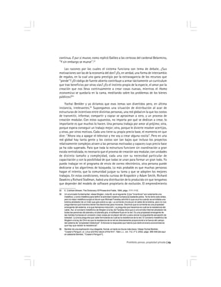 Prohibido pensar, propiedad privada 23
continua. E pur si muove, como replicó Galileo a las certezas del cardenal Belarmino,
''Y sin embargo se mueve''.53
Las razones por las cuales el sistema funciona son tema de debate. ¿Sus
motivaciones son las de la economía del don? ¿Es, en verdad, una forma de intercambio
de regalos, en la cual uno gana prestigio por la extravagancia de los recursos que
''pierde''? ¿El código de fuente abierto contribuye a armar tácitamente un currículum
que trae beneficios por otras vías? ¿Es el instinto propio de la especie, el amor por la
creación que nos lleva continuamente a crear cosas nuevas, mientras el Homo
economicus se quedaría en la cama, meditando sobre los problemas de los bienes
públicos?54
Yochai Benkler y yo diríamos que esos temas son divertidos pero, en última
instancia, irrelevantes.55
Supongamos una situación de distribución al azar de
estructuras de incentivos entre distintas personas, una red global en la que los costos
de transmitir, informar, compartir y copiar se aproximan a cero, y un proceso de
creación modular. Con estos supuestos, no importa por qué se dedican a crear, lo
importante es que muchos lo hacen. Una persona trabaja por amor al prójimo; otra,
porque espera conseguir un trabajo mejor; otra, porque le divierte resolver acertijos,
y otras, por otros motivos. Cada uno tiene su propio precio base, el momento en que
dice: ''Ahora voy a apagar el televisor y me voy a crear alguna cosita''. Pero en una
red global hay tanta gente y los costos son tan bajos que incluso los proyectos
relativamente complejos atraen a las personas motivadas y capaces cuyo precio base
ya ha sido superado. Para que toda la estructura funcione sin coordinación a gran
escala centralizada, es necesario que el proceso de creación sea modular, con unidades
de distinto tamaño y complejidad, cada una con su necesidad particular de
capacitación y con la posibilidad de que todas se unan para formar un gran todo. Yo
puedo trabajar en el programa de envío de correo electrónico, otra persona puede
dedicarse a los algoritmos de búsqueda. Lo más probable es que muchas personas
hagan el intento, que la comunidad juzgue su tarea y que se adopten los mejores
trabajos. En estas condiciones, mezcla curiosa de Kropotkin y Adam Smith, Richard
Dawkins y Richard Stallman, habrá una distribución de lo producido sin que tengamos
que depender del modelo de software propietario de exclusión. El emprendimiento
53 E. Cobham Brewer, The Dictionary Of PhraseAnd Fable, 1894, págs. 1111-1112.
54 Un enunciado fundamental, véase Moglen, nota 49, es el siguiente: [L]os ''incentivos'' son solamente una
metáfora, y como metáfora para definir la actividad creativa humana es bastante pobre. Ya he dicho esto antes,
pero la mejor metáfora surgió el día en que Michael Faraday advirtió lo que ocurría cuando se enrollaba una
bobina alrededor de un imán que gira sobre su eje. La corriente circula por el cable de la bobina, pero no nos
preguntamos qué incentivo tienen los electrones para moverse. Decimos que la corriente es una propiedad
emergente del sistema, a la que llamamos inducción. La pregunta que hacemos es cuál es la resistencia del
cable. Así, el corolario metafórico de Moglen a la ley de Faraday dice que si uno enrolla Internet alrededor de
todas las personas del planeta y el planeta gira, el software fluye en la red. Es una propiedad emergente de
las mentes humanas en conexión crear cosas por el placer del otro y para vencer la angustiante sensación de
soledad. La única pregunta que cabe formularse es cuál es la resistencia de la red. El corolario metafórico de
Moglem a la ley de Ohm es que la resistencia de la red es directamente proporcional a la fuerza del campo
del sistema de ''propiedad intelectual''. Entonces la respuesta que habría que darle al enano economista es
que hay que resistir la resistencia''.
55 Benkler da una explicación muy elegante, formal, en tanto la mía es más tosca. Véase Yochai Benkler,
''Coase’s Penguin, or, Linux and the nature of the firm'', Yale L.J., vol. 112, nº 3, 2002, págs. 369-446 [de aquí
en adelante Benkler, ''Coase’s Penguin''].
 