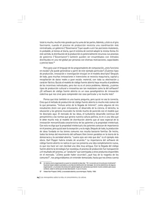 Los monopolios sobre la vida, el conocimiento y la cultura24
56 Un teórico de la organización a quien le comenté la idea dijo: ''Ah, la rección por la lucha por el alimento''.
Quienes hayan estado suscriptos a una lista de distribución de mensajes de correo electrónico de alguna
organización, un proceso de producción global regido por personas que tienen mucho cerebro pero poca
cortesía, sabe lo cierta que es esa descripción. E pur si muove.
57 Véase Karl Popper [1945], La sociedad abierta y sus enemigos, Paidós, 1994.
total es mucho, mucho más grande que la suma de las partes. Además, y éste es el giro
fascinante, cuando el proceso de producción necesita una coordinación más
centralizada, un gobierno (''Governance'') que ayude a unir las porciones modulares,
es probable, al menos al teoría, que el sistema de control adopte la misma forma. En
este sentido, la distribución de la producción es potencialmente recursiva. Los procesos
de gobierno (''Governance'') también pueden ser ensamblados con métodos
distribuidos en una red global por personas con diversas motivaciones, capacidades
y precios base.56
Pero para usar el lenguaje de los programadores de computación, ¿esto funciona
en escala? ¿Se puede generalizar a partir de este ejemplo particular? ¿Cuántos tipos
de producción, innovación e investigación encajan en el modelo descripto? Después
de todo, para muchas innovaciones e invenciones se necesita maquinaria, capital y
recopilación de datos reales a gran escala: material, con toda su obstinación y
carácter fáctico. Quizás el modelo de código fuente abierto haya resuelto el problema
de los incentivos individuales, pero ése no es el único problema. Además, ¿cuántos
tipos de producción cultural o innovativa son tan modulares como la del software?
¿El software de código fuente abierto es un caso paradigmático de innovación
colectiva que nos sirve para comprender ese caso particular y no mucho más?
Pienso que ésta también es una buena pregunta, pero quizá no sea la correcta.
Creo que el método de producción de código fuente abierto es mucho más común de
lo que pensamos. ''Incluso antes de la llegada de Internet'', como algunos de mis
estudiantes dicen con gran entusiasmo, el desarrollo de la ciencia, el derecho, la
educación y los géneros musicales ha tenido mucho de parecido con el modelo que
he descripto aquí. El mercado de las ideas, el turbulento desarrollo continuo del
pensamiento y las normas que genera nuestra cultura política, es en sí una idea que
le debe mucho más al modelo de distribución abierto que al caso especial de la
innovación mercantilizada característica de las patentes y la propiedad intelectual.
Con esto no digo que la propiedad intelectual y las patentes carezcan de importancia
en el proceso, pero quizá sean la excepción y no la regla. Después de todo, la producción
de ideas fundada en los bienes comunes nos resulta bastante familiar. De hecho,
todos los lemas del movimiento del software libre tienen paralelos en la teoría de la
democracia y la sociedad abierta; ''cuatro ojos ven más que dos'' es el ejemplo más
obvio. Karl Popper habría estado de acuerdo.57
La importancia del software de
código fuente abierto no radica en que nos presenta una idea completamente nueva,
es que nos hace ver con claridad una idea muy antigua. Con la llegada del código
fuente abierto la tecnología fue novedosa, el proceso de producción fue transparente
y el resultado del proceso, un ''producto'' que aventajaba a otros productos disponibles
en el mercado. ''¿Cómo puede haber ocurrido?, ¿qué hay de la tragedia de los
comunes?'', nos preguntábamos sin entender demasiado, hasta que nos dimos cuenta
 