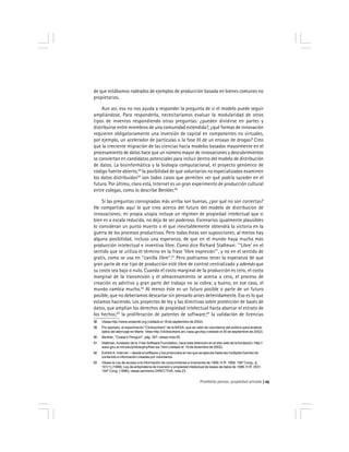 Prohibido pensar, propiedad privada 25
de que estábamos rodeados de ejemplos de producción basada en bienes comunes no
propietarios.
Aun así, eso no nos ayuda a responder la pregunta de si el modelo puede seguir
ampliándose. Para responderla, necesitaríamos evaluar la modularidad de otros
tipos de inventos respondiendo otras preguntas: ¿pueden dividirse en partes y
distribuirse entre miembros de una comunidad extendida?, ¿qué formas de innovación
requieren obligatoriamente una inversión de capital en componentes no virtuales,
por ejemplo, un acelerador de partículas o la fase III de un ensayo de drogas? Creo
que la creciente migración de las ciencias hacia modelos basados mayormente en el
procesamiento de datos hace que un número mayor de innovaciones y descubrimientos
se conviertan en candidatos potenciales para incluir dentro del modelo de distribución
de datos. La bioinformática y la biología computacional, el proyecto genómico de
código fuente abierto,58
la posibilidad de que voluntarios no especializados examinen
los datos distribuidos59
son todos casos que permiten ver qué podría suceder en el
futuro. Por último, claro está, Internet es un gran experimento de producción cultural
entre colegas, como lo describe Benkler.60
Si las preguntas consignadas más arriba son buenas, ¿por qué no son correctas?
He compartido aquí lo que creo acerca del futuro del modelo de distribución de
innovaciones; mi propia utopía incluye un régimen de propiedad intelectual que si
bien es a escala reducida, no deja de ser poderoso. Escenarios igualmente plausibles
lo consideran un punto muerto o el que inevitablemente obtendrá la victoria en la
guerra de los procesos productivos. Pero todas éstas son suposiciones; al menos hay
alguna posibilidad, incluso una esperanza, de que en el mundo haya mucha más
producción intelectual e inventiva libre. Como dice Richard Stallman: ''‘Libre’ en el
sentido que se utiliza el término en la frase ‘libre expresión’'', y no en el sentido de
gratis, como se usa en ''canilla libre''.61
Pero podríamos tener la esperanza de que
gran parte de ese tipo de producción esté libre de control centralizado y además que
su costo sea bajo o nulo. Cuando el costo marginal de la producción es cero, el costo
marginal de la transmisión y el almacenamiento se acerca a cero, el proceso de
creación es adictivo y gran parte del trabajo no se cobra; y bueno, en ese caso, el
mundo cambia mucho.62
Al menos éste es un futuro posible o parte de un futuro
posible, que no deberíamos descartar sin pensarlo antes detenidamente. Eso es lo que
estamos haciendo. Los proyectos de ley y las directivas sobre protección de bases de
datos, que amplían los derechos de propiedad intelectual hasta abarcar el estrato de
los hechos;63
la proliferación de patentes de software;64
la validación de licencias
58 Véase http://www.ensembl.org (visitado el 18 de septiembre de 2002).
59 Por ejemplo, el experimento ''Clickworkers'' de la NASA, que se valió de voluntarios del público para analizar
datos del aterrizaje en Marte. Vése http://clickworkers.arc.nasa.gov/top (visitado el 30 de septiembre de 2002).
60 Benkler, ''Coase’s Penguin'', pág. 397; véase nota 55.
61 Stallman, fundador de la Free Software Foundation, hace esta distinción en el sitio web de la fundación, http://
www.gnu.ai.mit.edu/philosophy/free-sw. html (visitado el 19 de diciembre de 2002).
62 Exhibit A: Internet —desde el software y los protocolos en los que se ejecuta hasta las múltiples fuentes de
contenido e información creadas por voluntarios.
63 Véase la Ley de acceso a la información de consumidores e inversores de 1999, H.R. 1858, 106º Cong., §
101(1) (1999); Ley de antipiratería de inversión y propiedad intelectual de bases de datos de 1996, H.R. 3531,
104º Cong. (1996); véase asimismo DIRECTIVA, nota 23.
 