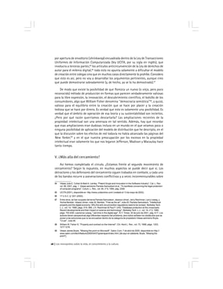 Los monopolios sobre la vida, el conocimiento y la cultura26
por apertura de envoltorio (shrinkwrap) encuadrada dentro de la Ley de Transacciones
Uniformes de Información Computarizada (ley UCITA, por su sigla en inglés), que
involucra a terceras partes;65
los artículos anticircunvención de la Ley de derechos de
autor para el milenio digital,66
todo esto no apunta solamente a dificultar el modelo
de creación entre colegas sino que en muchos casos directamente lo prohíbe. Considero
que esto es así, pero no voy a desarrollar los argumentos pertinentes, aunque creo
que puede demostrarse sobradamente (y, de hecho, ya se lo ha demostrado).67
De modo que existe la posibilidad de que florezca un nuevo (o viejo, pero poco
reconocido) método de producción en formas que parecen verdaderamente valiosas
para la libre expresión, la innovación, el descubrimiento científico, el bolsillo de los
consumidores, algo que William Fisher denomina ''democracia semiótica''68
, y quizá,
valioso para el equilibrio entre la creación que se hace por placer y la creación
tediosa que se hace por dinero. Es verdad que esto es solamente una posibilidad. Es
verdad que el ámbito de operación de esa teoría y su sustentabilidad son inciertos.
¿Pero por qué razón querríamos descartarla? Las ampliaciones recientes de la
propiedad intelectual son una amenaza en tal sentido. Además, hay que recordar
que esas ampliaciones eran dudosas incluso en un mundo en el que veíamos poca o
ninguna posibilidad de aplicación del modelo de distribución que he descripto, en el
que la discusión sobre los efectos de red todavía no había alcanzado las páginas del
New Yorker,69
y en el que nuestra preocupación por los excesos en la propiedad
intelectual eran solamente los que nos legaron Jefferson, Madison y Macaulay hace
tanto tiempo.
V. ¿Más alla del cercamiento?
Así hemos completado el círculo. ¿Estamos frente al segundo movimiento de
cercamiento? Según lo expuesto, en muchos aspectos se puede decir que sí. Los
detractores y los defensores del cercamiento siguen trabados en combate, y cada uno
de los bandos recurre a aseveraciones conflictivas y a veces inconmensurables sobre
64 Véase Julie E. Cohen & MarkA. Lemley, ''Patent Scope and Innovation in the Software Industry'', Cal. L. Rev.
vol. 89, 2001, pág. 1. Véase asimismo Pamela Samuelson et al., ''A manifesto concerning the legal protection
of computer programs'', Colum. L. Rev., vol. 94, nº 8, 1994, pág. 2308.
65 UCITA(2001), disponible en http://www.ucitaonline.com/ (visitado el 13 de mayo de 2002).
66 17 U.S.C. § 1201 (2002).
67 Entre otros, se han ocupado del tema Pamela Samuelson, Jessica Litman, Jerry Reichman, Larry Lessig, y
Yochai Benkler. Véase Litman, nota 32; Benkler, ''Free as the air'', nota 25; Pamela Samuelson, ''Intellectual
property and the digital economy: Why the anti-circumvention regulations need to be revised, Berkeley Tech.
L.J., vol. 14, 1999, págs. 519, 566; J.H. Reichman & Paul F. Uhlir, ''Database protection at the crossroads:
Recent developments and their impact on science and technology'', Berkeley Tech. L.J., vol. 14, nº 2, 1999,
págs. 793-838; Lawrence Lessig, ''Jail time in the digital age'', N.Y. Times, 30 de julio de 2001, pág. A17. Los
autores tienen perspectivas algo diferentes respecto del problema, pero todos señalan los obstáculos que se
ponen a las soluciones que no se encuadran dentro de la categoría de propietario Véase asimismo Boyle,
''Cruel'', nota 46.
68 William W. Fisher III, ''Property and contract on the Internet'', Chi.-Kent L. Rev., vol. 73, 1998, págs. 1203,
1217-1218.
69 Véase James Boyle, ''Missing the point on Microsoft'', Salon.Com, 7 de abril de 2000, disponible en http://
www.salon.com/tech/feature/2000/04/07/greenspan/index.html. [de aquí en adelante, Boyle, ''Missing the
point''].
 