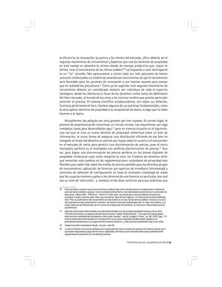 Prohibido pensar, propiedad privada 27
la eficiencia, la innovación, la justicia y los límites del mercado. ¿Pero debería ser el
segundo movimiento de cercamiento? ¿Sabemos que con los derechos de propiedad
en este campo se obtendrá la misma oleada de energía productiva que, según se
afirma, tuvo el cercamiento de las tierras arables?70
La respuesta a este interrogante
es un ''no'' rotundo. Nos apresuramos a cercar cada vez más porciones de bienes
comunes intelectuales sin evidencias económicas convincentes de que el cercamiento
será favorable para los procesos de innovación y con buenas razones para pensar
que en realidad los perjudicará.71
Como ya he sugerido, este segundo movimiento de
cercamiento debería ser considerado molesto por individuos de todo el espectro
ideológico, desde los libertarios a favor de los derechos civiles hasta los defensores
del libre mercado; el mundo de las artes y las ciencias tendría que prestar particular
atención al proceso. El sistema científico estadounidense, con todos sus defectos,
funciona perfectamente bien. Cambiar algunas de sus premisas fundamentales, como
lo sería aplicar derechos de propiedad a la recopilación de datos, es algo que no debe
hacerse a la ligera.
Actualmente, los peligros son muy grandes por tres razones. En primer lugar, el
proceso de propietarización constituye un círculo vicioso. Los argumentos son algo
complejos como para desarrollarlos aquí,72
pero en esencia el punto es el siguiente:
una vez que se crea un nuevo derecho de propiedad intelectual sobre un bien de
información, la única forma de asegurar una distribución eficiente de ese bien es
otorgarle al titular del derecho un control aún mayor sobre el usuario o el consumidor
en el mercado de venta para permitir una discriminación de precios, pues el único
monopolio perfecto es el monopolio con perfecta discriminación de precios.73
Aun
así, para lograr una discriminación de precios perfecta en los bienes digitales de
propiedad intelectual cuyo costo marginal es cero, los titulares de derechos dirán
que necesitan más cambios en las reglamentaciones: estándares de privacidad más
flexibles para saber más sobre los niveles de precios posibles para los distintos grupos
de consumidores; aplicación de licencias por apertura de envoltorio (shrinkwrap) y
contratos de adhesión de configuración en línea (o contratos clickwrap) de modo
que los usuarios estemos sujetos a los términos de una licencia en particular, sea cual
sea su nivel de restricción; y cambios en las leyes antitrust para que prácticas que
70 Esto equivale a suponer que el cercamiento en efecto trajo como consecuencia una ganancia en eficiencia
para las tierras arables, aunque, como comenté anteriormente, los historiadores económicos no coinciden en
este tema. Véase Allen, ''Efficency'', nota 9. En todo caso, se podría decir que la evidencia empírica es
ambigua. Existen razones para creer que los bienes, lejos de ser trágicos, con frecuencia se administraban
bien. Pero la justificación del cercamiento es más fuerte en el caso de las tierras arables; incluso si no se le
da importancia a las evidencias en contrario, los bienes comunes intelectuales son un caso muy distinto, y la
mayor parte de las diferencias van en contra de la lógica del cercamiento, al menos sin más evidencia de la
que tenemos.
71 Algunas de las leyes relacionadas con este tema también son de constitucionalidad dudosa a la luz de la
Primera Enmienda y la cláusula de derechos de autor. Véase Yochai Benkler, ''Through the looking glass:
Alice and the constitutional foundations of the public domain'', Law & Congtem. Probs., vol. 66, 2003, pág. 173.
Esto es particularmente extraño en una época en la que otros subsidios oficiales están sujetos a un
persistente escepticismo y a exigencias de sustento empírico. ¿Vale la pena enseñarles a leer a los niños.
72 Véase la versión completa en Boyle, «Cruel», nota 46.
73 La discriminación de precios perfecta es la capacidad de cobrar a todos los usuarios el máximo exacto de lo
que están dispuestos a pagar dentro de su capacidad, de modo que el mercado debe estar perfectamente
segmentado de acuerdo con los distintos precios.
 