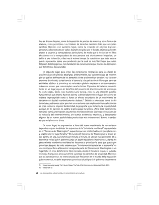 Los monopolios sobre la vida, el conocimiento y la cultura28
hoy en día son ilegales, como la imposición de precios de reventa y otras formas de
atadura, estén permitidas. Los titulares de derechos también dirán que necesitan
cambios técnicos con sustento legal, como la creación de objetos digitales
personalizados rodeados de vallas digitales exigidas por el Estado, objetos que estén
atados a usuarios y computadoras particulares, de modo que la lectura de mi libro
electrónico en la computadora de otra persona sea técnicamente imposible, un
delito o una infracción, o las tres al mismo tiempo. La cuestión es que todo esto se
puede representar como una pendiente por la cual es más fácil bajar que subir.
Entonces debemos pensar con claridad en las consecuencias que traerán las decisiones
que tomemos a las apuradas
En segundo lugar, para crear las condiciones necesarias para las clases de
discriminación de precios descriptas anteriormente, las características de Internet
por las que los defensores de los derechos civiles se sienten tan atraídos –su carácter
anónimo distribuido, su resistencia al control y a la aplicación de filtros por parte de
entidades públicas o privadas y su naturaleza global– empiezan a ser consideradas
más como errores que como simples características. El proceso de tratar de convertir
la red en un lugar seguro en beneficio del proyecto de discriminación de precios ya
ha comenzado. Como nos muestra Larry Lessig, esto es una elección pública
fundamental que debería hacerse abierta y deliberadamente en lugar de hacerse de
manera imperceptible como si fuese un efecto secundario de un movimiento de
cercamiento digital económicamente dudoso.74
Debido a amenazas como la del
terrorismo, podríamos optar por vivir en un entorno con amplio monitoreo electrónico
en el se vuelvan a imponer la identidad, la geografía y, por lo tanto, la regulabilidad,
aunque, en mi opinión, no valdría la pena pagar tal precio. ¿Pero debe hacerse esto
tomando como justificación argumentos microeconómicos sobre las necesidades de
la industria del entretenimiento, sin buenas evidencias empíricas, y descartando
algunas de las nuevas posibilidades productivas más interesantes? Bueno, la verdad
es que sería bastante triste.
En tercer lugar, los argumentos a favor del nuevo movimiento de cercamiento
dependen en gran medida de los supuestos de la ''ortodoxia neoliberal'' representada
en el ''Consenso de Washington'', supuestos que son intelectualmente complacientes
y analíticamente superficiales.75
El mundo del Consenso de Washington se divide en
dos partes. En una, que disminuye minuto a minuto, se ubican esas porciones de la
economía en las que el gobierno juega un papel regulatorio importante. La tarea del
pensamiento económico neoliberal es forzarnos a privatizar lo poco que queda por
privatizar; después de todo, sabemos que ''la intervención estatal en la economía'' es
una receta que lleva al desastre. La segunda parte del Consenso de Washington es un
lugar feliz: el reino del eficiente libre mercado, donde el Estado ni regula, ni subsidia
ni otorga franquicias sino que define y protege los derechos de propiedad. Mientras
que las consecuencias no intencionadas son frecuentes en el mundo de la regulación
gubernamental, no debe esperarse que exista tal peligro si el gobierno simplemente
74 Véase Lawrence Lessig, The Future of Ideas: The Fate of the Commons in a Networked World, 2001.
75 Véase nota 33.
 