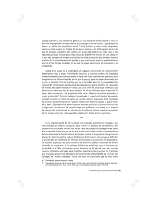 Prohibido pensar, propiedad privada 29
otorga patentes a una secuencia génica o a una línea de células madre o crea un
derecho de propiedad correspondiente a una recopilación de hechos. La propiedad es
buena, y cuanta más propiedad, mejor.76
Sería irónico, y estoy siendo moderado,
mantener esta postura en el caso de los bienes comunes de información, área en la
que el delicado equilibrio del sistema de propiedad debería ser más claro y las
opciones políticas involucradas, más obvias. Es doblemente irónico en una época en
la que hay ejemplos de modos de distribución de la producción que amplían nuestro
sentido de lo económicamente posible y que contrarían nuestra autosuficiencia
acerca de las formas limitadas en las que se puede administrar la innovación y la
producción.
Ahora bien, ¿cuál es la alternativa al segundo movimiento de cercamiento?
Necesitamos más y mejor información empírica, y nuestro sistema de propiedad
intelectual debería ser auditado como se hace con otros subsidios del gobierno, para
asegurar que se obtiene aquello por lo que se paga y para no pagar demasiado por
lo que se obtiene. Pero el proceso que he presentado aquí no es completamente
racional. En ciertos casos, es impulsado por las palancas que la industria ha capturado
de manos del poder estatal; en otros, por una serie de atractivas creencias que
dominan las ideas que hay en esta materia. Yo me he dedicado aquí a describir la
lógica del cercamiento: ''La propiedad salva vidas. Mayores incentivos equivalen a
mayor producción''. En otros trabajos, he explorado el impacto del ideal de la creación
original, creación ex nihilo, tomando en cuenta nuestros supuestos de la necesidad
de proteger el dominio público.77
¿Quién necesita el dominio público si puede crear
de la nada? El propósito de este ensayo es mostrar que no es suficiente con criticar
la lógica del cercamiento. Se necesita algo más profundo, un cambio en la manera
de comprender estos temas, un cambio que transforme incluso nuestra concepción
de los propios intereses y haga posibles coaliciones donde antes no existían.
***
En la segunda parte de este artículo me propongo presentar el lenguaje y las
herramientas de análisis necesarias para revertir el proceso de cercamiento. Allí
proporciono una reseña histórica de varios tipos de perspectivas escépticas en torno
a la propiedad intelectual, entre las que se encuentran las críticas antimonopólicas
de los creadores de la Constitución de los Estados Unidos, el surgimiento de argumentos
a favor del dominio público y el uso del discurso de los bienes comunes para defender
la posibilidad de existencia de métodos distribuidos de producción no propietaria.
En muchos aspectos, las concepciones del dominio público muestran la misma
variación de supuestos, y las mismas diferencias analíticas, que el concepto de
propiedad en sí. Mis conclusiones giran alrededor de la idea de que, por muchas
razones, el modelo adecuado para modificar nuestra forma de pensar en el sentido
que propongo proviene de la historia del movimiento ambientalista. La creación del
concepto de ''medio ambiente'' reúne una serie de cuestiones que de otro modo
76 Véase Boyle, ''Missing the point'', nota 69.
77 Véase Boyle, Shamans, nota 32; James Boyle, ''A theory of law and information: Copyright, spleens, blackmail,
and insider trading, Cal. L. Rev., vol. 80,1992, pág. 1413 [de aquí en adelante, Boyle, ''Theory''].
 