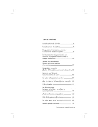 Prohibido pensar, propiedad privada 3
Tabla de contenidos
Sobre los editores de este libro .......................................... 5
Sobre los autores de este libro........................................... 7
El segundo movimiento de cercamiento y
la construcción del dominio público ............................... 9
Estrategias cambiantes y combinadas para
consolidar la propiedad intelectual sobre la
vida y el conocimiento ....................................................... 55
¿Buenas ideas tergiversadas?
Glosario de términos relativos
a los derechos ........................................................................ 67
Comunidad o mercancía:
¿Cuál es el futuro del conocimiento tradicional? .....79
La ciencia debe ‘‘dejar de
lado a los derechos de autor’’ ..........................................83
Por qué el Software debería ser libre ............................ 87
¿Qué tiene que ver Software Libre con educación? 105
El Derecho a Leer ............................................................... 111
Las ideas y las cosas
La riqueza de las ideas y los peligros de
su monopolización ............................................................ 117
¿Puede confiar en su computadora? .......................... 133
DRM: Deliberadamente Defectuosos........................... 139
Por qué el futuro no nos necesita ................................ 145
Glosario de siglas y términos ........................................ 172
 