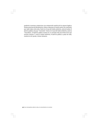 Los monopolios sobre la vida, el conocimiento y la cultura30
quedarían inconexas, proporciona una comprensión analítica de la ceguera ligada a
formas anteriores de pensamiento, y lleva a relacionar el interés común con cuestiones
que nadie había visto antes. Como en el caso del medio ambiente, antes de salvar el
dominio público, hay que ''inventarlo''. Como en el caso del medio ambiente, como la
''naturaleza'', el dominio público resulta ser un concepto más escurridizo de lo que
muchos creemos. Y, como el medio ambiente, el dominio público, a pesar de todo,
resulta ser útil, quizás, incluso necesario.
 