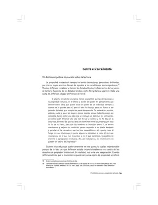 Prohibido pensar, propiedad privada 31
78 A decir verdad, eso no es muy difícil hoy en día.
79 Carta de Thomas Jefferson a Isaac McPherson (13 de agosto de 1813), en Albert Ellery Bergh (ed.) The
Writings of Thomas Jefferson, vol. 13, 1907, págs. 326, 333-334. [De quí en adelante, ''carta Jefferson/
McPherson''.]
Contra el cercamiento
VI. Antimonopolio e impuesto sobre la lectura
La propiedad intelectual siempre ha tenido detractores, pensadores brillantes,
por cierto, cuyos escritos llenan de oprobio a los académicos contemporáneos.78
Thomas Jefferson encabeza la lista en los Estados Unidos. En los escritos de los jueces
de la Corte Suprema de los Estados Unidos a John Perry Barlow aparece citada una
carta de Jefferson a Isaac McPherson de 1813:
Si algo ha creado la naturaleza menos susceptible que las demás cosas a
la propiedad exclusiva, es el efecto y acción del poder del pensamiento que
denominamos idea, que puede estar en poder de un individuo siempre y
cuando se lo guarde para sí, pero ni bien lo divulga, pasa por fuerza a ser
posesión de todos, y su receptor no puede desposeerlo. Por su carácter peculiar,
además, nadie lo posee en mayor o menor medida, porque todos lo poseen por
completo. Quien recibe una idea mía se instruye sin disminuir mi instrucción,
así como quien enciende una vela con mi luz se ilumina y no me deja en la
oscuridad. El hecho de que las ideas se diseminen entre las personas por toda
la faz de la Tierra, para que los hombres se instruyan entre sí, se eleven
moralmente y mejoren su condición, parece responder a un diseño benévolo
y peculiar de la naturaleza, que las hizo expandibles en el espacio como el
fuego, sin que disminuya en punto alguno su densidad, y, como el aire que
respiramos, en el que nos movemos y en el que existimos, imposibles de
encierro o apropiación exclusiva. Así, por naturaleza, las invenciones no
pueden ser objeto de propiedad.79
Quienes citan el pasaje suelen detenerse en este punto, lo cual es imperdonable
porque da la idea de que Jefferson estaba incondicionalmente en contra de los
derechos de propiedad intelectual. En realidad, eso sería una exageración. Cuando
Jefferson afirma que la invención no puede ser nunca objeto de propiedad, se refiere
 