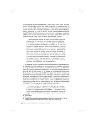 Los monopolios sobre la vida, el conocimiento y la cultura32
a un derecho de propiedad permanente y exclusivo que, como forma parte del
derecho natural, ningún gobierno justo puede compendiar. ''La propiedad estable es
consecuencia del derecho social, y se da tarde en la evolución de las sociedades. Sería
curioso, por tanto, que una idea, el fermento fugitivo de una mente individual,
pudiera reclamarse, en virtud del derecho natural, como propiedad exclusiva y
estable.’’80
Esto no significa, claro está, que no puedan estar protegidas por monopolios
temporarios de creación estatal, instituidos para el bien común. En las líneas que
siguen al conocido pasaje citado más arriba, Jefferson sigue diciendo:
La sociedad puede conceder un derecho exclusivo sobre las ganancias
provenientes de [las invenciones], como forma de incentivar a los hombres a
desarrollar las ideas que puedan tener cierta utilidad, pero esto puede hacerse
o no, según la voluntad y conveniencia de la sociedad, sin que haya lugar
para reclamos o quejas de persona alguna. En concordancia con lo dicho, es
un hecho que Inglaterra era, de acuerdo con mi conocimiento, el único país
del mundo en conceder, por medio de una ley general, el derecho legal de
tener el uso exclusivo de una idea, hasta que nosotros la imitamos. En
algunos otros países también se ha hecho, en casos especiales y por medio de
una ley especial y particular, pero, en términos generales, en las otras naciones
se considera que esos monopolios producen en la sociedad más complicaciones
que ventajas. Y de hecho puede observarse que las naciones que se niegan a
conceder monopolios para las invenciones son tan prósperas en la producción
de inventos útiles y novedosos como Inglaterra misma.81
El mensaje de Jefferson transmite un reconocimiento escéptico de que los derechos
de propiedad intelectual podrían ser necesarios, junto con una cuidadosa explicación
de por qué no deben ser considerados como derechos naturales y una advertencia
acerca de los peligros monopólicos que entrañan. Estas ideas encontraron eco treinta
años más tarde en Gran Bretaña, en las palabras de Thomas Babington Macaulay.
Sus discursos al Parlamento inglés de 1841 sobre la extensión del plazo de validez de
los derechos de autor aún expresan mejor que ningún otro escrito su postura: los
derechos de propiedad intelectual son un mal necesario y deben estar cuidadosamente
acotados por la ley. Para mantener la oferta de libros valiosos, los autores ''deben
recibir una remuneración por su labor literaria. Y sólo hay dos formas posibles de
remuneración. Una de ellas es el mecenazgo; la otra, los derechos de propiedad
intelectual''.82
El mecenazgo queda descartado desde un principio:
No puedo concebir un sistema más fatídico para la integridad e
independencia de los hombres de letras que aquel en el que están supeditados
a ganarse el pan según el favor de nobles y ministros [...]. Nos queda, entonces,
un solo recurso: someternos a los derechos de autor, por más defectos que
tengan. Y de hecho, los defectos no son pocos, y no tienen una importancia
80 Ibídem, pág. 333.
81 Ibídem, pag. 34.
82 Thomas B. Macaulay, ''ASpeech Delivered in the House of Commons'' (5 de ebrero de 1841), enThe Life
And Works Of Lord Macaulay vol. VIII, Londres, Longmans, Green, and Co., 1897, pág. 201.
 