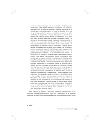 Prohibido pensar, propiedad privada 33
menor. Los derechos de autor son un monopolio, y tienen todas las
consecuencias que en general se atribuyen al monopolio. Este amigo mío,
honorable y culto, se refiere con desprecio a quienes se dejan llevar por la
teoría de que el monopolio encarece los productos. Sin duda, ésa es una
teoría, como puede decirse que son teorías todas las grandes verdades
establecidas por la experiencia a lo largo de las épocas y a lo ancho de la
geografía, que se dan por sentadas en todos los razonamientos. Es una teoría
en el mismo sentido en que es una teoría que el día sigue a la noche y la
noche al día, que el plomo pesa más que el agua, que el pan alimenta, que el
arsénico es un veneno, que el alcohol embriaga. Sí, como mi honorable y
culto amigo parece pensar, el mundo entero se equivoca en este aspecto, si el
verdadero efecto del monopolio es producir bienes baratos y de buena calidad,
¿por qué su campaña a favor del cambio es tan timorata? ¿Por qué limita un
principio tan saludable a sesenta años? ¿Por qué acepta cualquier límite
temporal inferior a la perpetuidad? Según él, aceptaba tiempos menores a la
perpetuidad porque quería llegar a un equilibrio entre el bien absoluto y la
conveniencia. Sin embargo, si su opinión sobre el monopolio es correcta,
entonces el bien absoluto y la conveniencia tendrían que coincidir. O, mejor
aun, ¿por qué no volvemos a instituir el monopolio de la Compañía de las
Indias Orientales? ¿Por qué no revivimos todos esos antiguos monopolios que
durante el reinado de Isabel I irritaban a nuestros padres con su descaro, a tal
punto que, enloquecidos por el intolerable malestar, se opusieron ante Su
Majestad con tanta firmeza que hicieron flaquear su espíritu por primera y
única vez? ¿Fue por lo baratas y buenas que eran las mercancías que se
indignó tan furiosamente el pueblo inglés? Yo creo, Señor, que puedo suponer
sin temor a equivocarme que los efectos del monopolio son la escasez de
productos, su encarecimiento y su mala calidad. Y con igual seguridad puedo
desafiar a mi honorable amigo a buscar diferencias entre los derechos de autor
y otros privilegios del mismo tipo, razones por las cuales un monopolio de
libros debería tener efectos directamente inversos a los que tuvieron el
monopolio del té de la Compañía de las Indias Orientales o el monopolio de
vinos dulces de Lord Essex. Entonces, así están las cosas. Es bueno que los
autores sean remunerados, y la forma menos ofensiva es que la remuneración
sea un monopolio. Sin embargo, el monopolio es un mal, al que debemos
someternos en pro del bien. No obstante, el mal no debe durar ni un día más
de lo necesario para garantizar el bien.83
Estas palabras de Jefferson y Macaulay condensan el escepticismo de los
partidarios del libre comercio de los siglos xviii y xix respecto de la propiedad
intelectual. Jefferson mismo consideraba que en la Constitución debía haber límites
83 Ibídem.
 