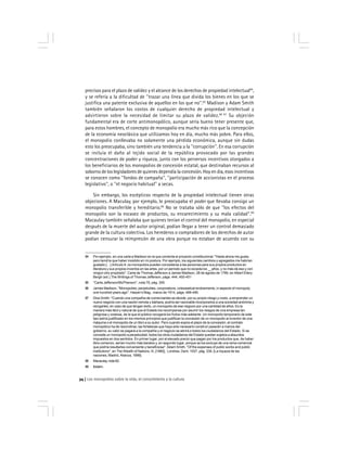 Los monopolios sobre la vida, el conocimiento y la cultura34
precisos para el plazo de validez y el alcance de los derechos de propiedad intelectual84
,
y se refería a la dificultad de ''trazar una línea que divida los bienes en los que se
justifica una patente exclusiva de aquellos en los que no''.85
Madison y Adam Smith
también señalaron los costos de cualquier derecho de propiedad intelectual y
advirtieron sobre la necesidad de limitar su plazo de validez.86 87
Su objeción
fundamental era de corte antimonopólico, aunque sería bueno tener presente que,
para estos hombres, el concepto de monopolio era mucho más rico que la concepción
de la economía neoclásica que utilizamos hoy en día, mucho más pobre. Para ellos,
el monopolio conllevaba no solamente una pérdida económica, aunque sin dudas
esto los preocupaba, sino también una tendencia a la ''corrupción''. En esa corrupción
se incluía el daño al tejido social de la república provocado por las grandes
concentraciones de poder y riqueza, junto con los perversos incentivos otorgados a
los beneficiarios de los monopolios de concesión estatal, que destinaban recursos al
soborno de los legisladores de quienes dependía la concesión. Hoy en día, esos incentivos
se conocen como ''fondos de campaña'', ''participación de accionistas en el proceso
legislativo'', o ''el negocio habitual'' a secas.
Sin embargo, los escépticos respecto de la propiedad intelectual tienen otras
objeciones. A Maculay, por ejemplo, le preocupaba el poder que llevaba consigo un
monopolio transferible y hereditario.88
No se trataba sólo de que ''los efectos del
monopolio son la escasez de productos, su encarecimiento y su mala calidad''.89
Macaulay también señalaba que quienes tenían el control del monopolio, en especial
después de la muerte del autor original, podían llegar a tener un control demasiado
grande de la cultura colectiva. Los herederos o compradores de los derechos de autor
podían censurar la reimpresión de una obra porque no estaban de acuerdo con su
84 Por ejemplo, en una carta a Madison en la que comenta el proyecto constitucional: ''Hasta ahora me gusta;
pero tendría que haber insistido en mi postura. Por ejemplo, los siguientes cambios y agregados me habrían
gustado […] Artículo 9: os monopolios pueden concederse a las personas para sus propios productos en
literatura y sus propios inventos en las artes, por un período que no exceda los __años, y no más de eso y con
ningún otro propósito''. Carta de Thomas Jefferson a James Madison, 28 de agosto de 1789, en Albert Ellery
Bergh (ed.),The Writings of Thomas Jefferson, págs. 444, 450-451
85 ''Carta Jefferson/McPherson'', nota 79, pág. 355.
86 James Madison, ''Monopolies, perpetuities, corporations, cclesiastical endowments, in aspects of monopoly
one hundred years ago'', Harper’s Mag., marzo de 1914, págs. 489-490.
87 Dice Smith: ''Cuando una compañía de comerciantes se decide, por su propio riesgo y costo, a emprender un
nuevo negocio con una nación remota y bárbara, podría ser razonable incorporarlos a una sociedad anónima y
otorgarles, en caso de que tengan éxito, un monopolio de ese negocio por una cantidad de años. Es la
manera más fácil y natural de que el Estado los recompense por asumir los riesgos de una empresa tan
peligrosa y costosa, de la que el público recogerá los frutos más adelante. Un monopolio temporario de este
tipo estría justificado en los mismos principios que justifican la concesión de un monopolio al inventor de una
máquina o el monopolio de un libro a su autor. Pero cuando expira el plazo de la concesión, el contrato
monopólico ha de rescindirse; las fortalezas que haya sido necesario construir pasarán a manos del
gobierno, su valor se pagará a la compañía y el negocio se abrirá a todos los ciudadanos del Estado. Si se
concede un monopolio a perpetuidad, todos los otros ciudadanos del Estado quedan sujetos a absurdos
impuestos en dos sentidos. En primer lugar, por el elevado precio que pagan por los productos que, de haber
libre comercio, serían mucho más baratos y, en segundo lugar, porque se los excluye de una rama comercial
que podría resultarles conveniente y beneficiosa''. Adam Smith, ''Of the expenses of public works and public
institutions'', en The Wealth of Nations, III, [1880], Londres, Dent, 1937, pág. 339. [La riqueza de las
naciones, Madrid, Alianza, 1999].
88 Macaulay, nota 82.
89 Ibídem.
 