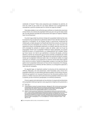 Los monopolios sobre la vida, el conocimiento y la cultura36
condenado al fracaso.96
Hubo varias propuestas para reemplazar las patentes, de
entre las cuales la que contó con una mayor adhesión fue el otorgamiento de
recompensas y premios estatales para los inventos de especial utilidad.97
Estos datos aislados no son suficientes para conformar un estudio de las reacciones
críticas frente a los sistemas de propiedad intelectual, pero creo que de todos modos
dan una idea bastante ajustada de las discusiones de la época al respecto. Podemos
hacer tres afirmaciones.
En primer lugar, desde los primeros tiempos de la propiedad intelectual tal como
la conocemos hoy, las objeciones se plantearon desde el marco del libre comercio y la
oposición al monopolio. En los Estados Unidos, la generación fundacional de
intelectuales se había educado en la filosofía del Iluminismo escocés y la historia de
la lucha contra los monopolios de la corona, de modo que no eran inmunes a los
argumentos a favor a la propiedad intelectual, y, en cambio, advertían una y otra vez
de la necesidad de acotarla en alcance y plazo de validez. ¿Qué era lo que los
preocupaba? Temían que la propiedad intelectual trajera aparejados una escasez
artificial de bienes, un encarecimiento y un empeoramiento de la calidad. Temían
que fuera injusta: con todo lo que aprendimos y tomamos del pasado, ¿tenemos
derecho a recortar las innovaciones que le fuimos sumando y protegerlas por medio
de derechos de propiedad intelectual?98
Más allá de las cuestiones de precios, también
temían que la propiedad intelectual (sobre todo si el período de validez era largo)
confiriera a un individuo o una corporación un excesivo control sobre algún aspecto
de la ciencia y la cultura. También se preguntaban, aunque en voz baja, qué efectos
podría tener la propiedad intelectual en el futuro de las innovaciones. Sin embargo,
el tema excluyente era el fomento del libre comercio y la consiguiente oposición a
toda forma de monopolio.
En segundo lugar, es importante analizar la estructura de los comentarios de
Jefferson, Macaulay y los otros detractores: están formuladas como críticas de la
propiedad intelectual y no como defensa del dominio público o de los bienes comunes,
términos que aparecen con muy poca frecuencia en las discusiones públicas. No se
produce un debate real acerca del mundo fuera de la propiedad intelectual, es decir
su opuesto, ya sea en términos conceptuales o en términos económicos.
El tercer aspecto está relacionado con los anteriores: la mayoría de los detractores
de la propiedad intelectual esgrimen como argumento el objetivo de la prevención o
96 Ibídem, pág. 1.
97 Christine Macleod, Inventing The Industrial Revolution, 1988,págs 191-196. Es irónico que los economistas
contemporáneos estén redescubriendo ahora los atractivos de las alternativas a las patentes. Véase Steven
Shavell &Tanguy Van Ypersele,'' Rewards versus Intellectual Property Rights'', Working Paper 6956,
disponible en http://www.nber.org/papers/w6956 (visitado el 14 de enero de 2003).
98 Benjamin Franklin recuerda que ''el gobernador Thomas estaba tan contento con la construcción de este
horno [...] que me ofreció una patente para la venta exclusiva durante una cantidad de años, pero yo la rechacé
por un principio que tengo siempre presente en este tipo de ocasiones y es el siguiente: que, así como
disfrutamos las ventajas de los inventos de los demás, deberíamos estar contentos de tener la oportunidad de
servir a los otros con un invento nuestro, y esto es algo que debe hacerse de manera gratuita y generosa''.
Benjamin Franklin, Autobiography [1771], en John Bigelow (ed.) The Works Of Benjamin Franklin 1.,1904,
págs. 237-238
 