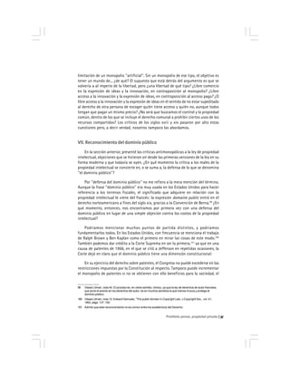 Prohibido pensar, propiedad privada 37
limitación de un monopolio ''artificial''. Sin un monopolio de ese tipo, el objetivo es
tener un mundo de... ¿de qué? El supuesto que está detrás del argumento es que se
volvería a al imperio de la libertad, pero ¿una libertad de qué tipo? ¿Libre comercio
en la expresión de ideas y la innovación, en contraposición al monopolio? ¿Libre
acceso a la innovación y la expresión de ideas, en contraposición al acceso pago? ¿O
libre acceso a la innovación y la expresión de ideas en el sentido de no estar supeditado
al derecho de otra persona de escoger quién tiene acceso y quién no, aunque todos
tengan que pagar un mismo precio? ¿No será que buscamos el control y la propiedad
común, dentro de los que se incluye el derecho comunal a prohibir ciertos usos de los
recursos compartidos? Los críticos de los siglos xviii y xix pasaron por alto estas
cuestiones pero, a decir verdad, nosotros tampoco las abordamos.
VII. Reconocimiento del dominio público
En la sección anterior, presenté las críticas antimonopólicas a la ley de propiedad
intelectual, objeciones que se hicieron oír desde las primeras versiones de la ley en su
forma moderna y que todavía se oyen. ¿En qué momento la crítica a los males de la
propiedad intelectual se convierte en, o se suma a, la defensa de lo que se denomina
''el dominio público''?
Por ''defensa del dominio público'' no me refiero a la mera mención del término.
Aunque la frase ''dominio público'' era muy usada en los Estados Unidos para hacer
referencia a los terrenos fiscales, el significado que adquiere en relación con la
propiedad intelectual le viene del francés: la expresión domaine public entró en el
derecho norteamericano a fines del siglo xix, gracias a la Convención de Berna.99
¿En
qué momento, entonces, nos encontramos por primera vez con una defensa del
dominio público en lugar de una simple objeción contra los costos de la propiedad
intelectual?
Podríamos mencionar muchos puntos de partida distintos, y podríamos
fundamentarlos todos. En los Estados Unidos, con frecuencia se menciona el trabajo
de Ralph Brown y Ben Kaplan como el primero en mirar las cosas de este modo.100
También podemos dar crédito a la Corte Suprema en ser la primera,101
ya que en una
causa de patentes de 1966, en el que se citó a Jefferson en repetidas ocasiones, la
Corte dejó en claro que el dominio público tiene una dimensión constitucional:
En su ejercicio del derecho sobre patentes, el Congreso no puede excederse en las
restricciones impuestas por la Constitución al respecto. Tampoco puede incrementar
el monopolio de patentes si no se obtienen con ello beneficios para la sociedad, el
99 Véase Litman, nota 44. El proceso es, en cierto sentido, irónico, ya que la ley de derechos de autor francesa,
que pone el acento en los derechos del autor, es en muchos sentidos la que menos invoca y protege el
dominio público.
100 Véase Litman, nota 12; Edward Samuels, ''The public domain in Copyright Law, J.Copyright Soc., vol. 41,
1993, págs. 137, 150.
101 Admito que este reconocimiento no es común entre los académicos del Derecho.
 