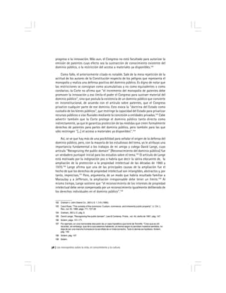 Los monopolios sobre la vida, el conocimiento y la cultura38
progreso o la innovación. Más aun, el Congreso no está facultado para autorizar la
emisión de patentes cuyo efecto sea la sustracción de conocimiento existente del
dominio público, o la restricción del acceso a materiales ya disponibles.102
Como fallo, el anteriormente citado es notable. Sale de la mera repetición de la
actitud de los autores de la Constitución respecto de los peligros que representa el
monopolio y realiza una defensa positiva del dominio público. Es digno de notar que
las restricciones se consignan como acumulativas y no como equivalentes o como
corolarios; la Corte no afirma que ''el incremento del monopolio de patentes debe
promover la innovación y eso limita el poder el Congreso para sustraer material del
dominio público'', sino que postula la existencia de un dominio público que convierte
en inconstitucional, de acuerdo con el artículo sobre patentes, que el Congreso
privatice cualquier parte de ese dominio. Esto evoca la ''doctrina del Estado como
custodio de los bienes públicos'', que restringe la capacidad del Estado para privatizar
recursos públicos o vías fluviales mediante la concesión a entidades privadas.103
Cabe
advertir también que la Corte protege el dominio público tanto directa como
indirectamente, ya que le garantiza protección de las medidas que creen formalmente
derechos de patentes para partes del dominio público, pero también para las que
sólo restringen ''[...] el acceso a materiales ya disponibles''.104
Así, se ve que hay más de una posibilidad para señalar el origen de la defensa del
dominio público, pero, con la mayoría de los estudiosos del tema, yo le atribuyo una
importancia fundamental a los trabajos de mi amigo y colega David Lange, cuyo
artículo ''Recognizing the public domain'' [Reconocimiento del dominio público] fue
un verdadero puntapié inicial para los estudios sobre el tema.105
El artículo de Lange
está motivado por la indignación por, o habría que decir la sátira elocuente de, la
ampliación de la protección a la propiedad intelectual de las décadas de 1960 y
1970.106
Lange afirma que una de las principales causas de la ampliación fue el
hecho de que los derechos de propiedad intelectual son intangibles, abstractos y, por
tanto, imprecisos.107
Pero, argumenta, de un modo que habría resultado familiar a
Macaulay y a Jefferson, la ampliación irresponsable debe tener un límite.108
Al
mismo tiempo, Lange sostiene que ''el reconocimiento de los intereses de propiedad
intelectual debe verse compensado por un reconocimiento igualmente deliberado de
los derechos individuales en el dominio público''.109
102 Graham v. John Deere Co., 383 U.S. 1, 5-6 (1966).
103 Carol Rose, ''The comedy of the commons: Custom, commerce, and inherently public property'', U. Chi. L.
Rev., vol. 53, 1986, págs. 711, 727-28.
104 Graham, 383 U.S. pág. 6.
105 David Lange, ''Recognizing the public domain'', Law & Contemp. Probs., vol. 44, otoño de 1981, pág. 147.
106 Ibídem, págs. 151-171.
107 Por ejemplo, en una memorable discusión de un caso hipotético que tomé de Tomolfe: ''Creo que es útil
recordar, sin embargo, que de lo que estamos hablando, al menos según lo perciben nuestros sentidos, no
deja de ser una mancha húmeda en la servilleta de un triste borracho. Todo lo demás es hipótesis. Ibídem,
pág. 149
108 Ibídem, pág. 147.
109 Ibídem.
 