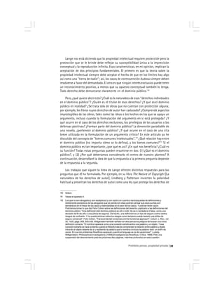 Prohibido pensar, propiedad privada 39
Lange nos está diciendo que la propiedad intelectual requiere protección pero la
protección que se le brinde debe reflejar su susceptibilidad única a la imprecisión
conceptual y la reproducción infinita. Esas características, en mi opinión, implican la
aceptación de dos principios fundamentales. El primero es que la teoría sobre la
propiedad intelectual siempre debe aceptar el hecho de que en los límites hay algo
así como una ''tierra de nadie''; así, los casos de contravención dudosa siempre deben
resolverse a favor del demandado. El otro es que ningún interés exclusivo puede tener
un reconocimiento positivo, a menos que su opuesto conceptual también lo tenga.
Todo derecho debe demarcarse claramente en el dominio público.110
Pero, ¿qué quiere decir esto? ¿Cuál es la naturaleza de esos ''derechos individuales
en el dominio público''? ¿Quién es el titular de esos derechos? ¿Y qué es el dominio
público en realidad? ¿Se trata sólo de obras que no cuentan con protección alguna;
por ejemplo, los libros cuyos derechos de autor han caducado? ¿Comprende aspectos
improtegibles de las obras, tales como las ideas o los hechos en los que se apoya un
argumento, incluso cuando la formulación del argumento en sí está protegida? ¿Y
qué ocurre en el caso de los derechos exclusivos, los privilegios de los usuarios o las
defensas positivas? ¿Forman parte del dominio público? La dimensión parodiable de
una novela, ¿pertenece al dominio público? ¿Y qué ocurre en el caso de una cita
breve utilizada en la formulación de un argumento crítico? En este artículo ya he
discutido del concepto de ''bienes comunes intelectuales''.111
¿Qué relación hay entre
el dominio público (no importa cómo se lo defina), y los bienes comunes?112
Si el
dominio público es tan importante, ¿por qué es así? ¿En qué nos beneficia? ¿Cuál es
su función? Todas estas preguntas pueden resumirse en dos: (1) ¿Qué es el dominio
público?, y (2) ¿Por qué deberíamos considerarlo el centro de nuestro planteo? A
continuación, desarrollaré la idea de que la respuesta a la primera pregunta depende
de la respuesta a la segunda.
Los trabajos que siguen la línea de Lange ofrecen distintas respuestas para las
preguntas que él ha formulado. Por ejemplo, en su libro The Nature of Copyright [La
naturaleza de los derechos de autor], Lindberg y Patterson invierten la polaridad
habitual y presentan los derechos de autor como una ley que protege los derechos de
110 Ibídem.
111 Véase el apartado II.
112 Los que no son abogados y son escépticos (y con razón) en cuanto a las búsquedas de definiciones y
doblemente escépticos de los abogados que se pierden en ellas podrían pensar que esos puntos son
semánticos en el mejor de los casos y esencialistas en el peor de los casos. Y podrían tener razón.
Podríamos tomar lo que dijo Felix Cohen sobre las definiciones del derecho y aplicarlo a las definiciones del
dominio público: ''Una definición [del dominio público] es útil o inútil. No es ni verdadera ni falsa, como una
decisión de fin de año o una póliza de seguros. De hecho, una definición es un tipo de seguro contra ciertos
riesgos de confusión. Y no puede eliminar todos los riesgos como tampoco puede hacerlo una póliza de
seguro comercial''. Felix Cohen, ''Transcendental nonsense and the functional approach'', Colum. L. Rev., vol.
35, 1935, págs. 809, 835-836. Wittgenstein también señala con elocuencia los peligros de buscar una única
definición correcta: ''El nombrar aparece como una conexión extraña entre una palabra y un objeto. Y esa
conexión extraña se hace evidente cuando el filósofo trata de comprender la relación entre palabra y objeto
mirando el objeto delante de sí y repitiendo la palabra que lo nombra o incluso la palabra ‘esto’ un sinfín de
veces. Es que los problemas filosóficos aparecen cuando el lenguaje se va de vacaciones''. Ludwig
Wittgentstein, Philosophical Investigations, [1958] [Investigaciones filosóficas, Crítica, 1988]. Pido una
suspensión del descreimiento para las próximas diez páginas, mientras profundizo en esta cuestión.
 