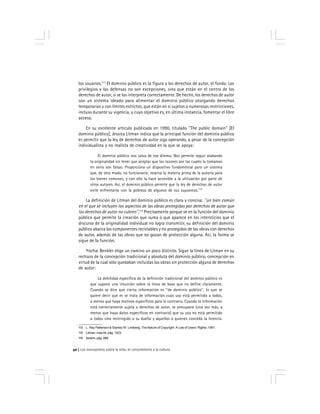 Los monopolios sobre la vida, el conocimiento y la cultura40
los usuarios.113
El dominio público es la figura y los derechos de autor, el fondo. Los
privilegios y las defensas no son excepciones, sino que están en el centro de los
derechos de autor, si se los interpreta correctamente. De hecho, los derechos de autor
son un sistema ideado para alimentar el dominio público otorgando derechos
temporarios y con límites estrictos, que están en sí sujetos a numerosas restricciones,
incluso durante su vigencia, y cuyo objetivo es, en última instancia, fomentar el libre
acceso.
En su excelente artículo publicado en 1990, titulado ''The public domain'' [El
dominio público], Jessica Litman indica que la principal función del dominio público
es permitir que la ley de derechos de autor siga operando, a pesar de la concepción
individualista y no realista de creatividad en la que se apoya:
El dominio público nos salva de ese dilema. Nos permite seguir alabando
la originalidad sin tener que aceptar que las razones por las cuales la tomamos
en serio son falsas. Proporciona un dispositivo fundamental para un sistema
que, de otro modo, no funcionaría: reserva la materia prima de la autoría para
los bienes comunes, y con ello la hace accesible a la utilización por parte de
otros autores. Así, el dominio público permite que la ley de derechos de autor
evite enfrentarse con la pobreza de algunos de sus supuestos.114
La definición de Litman del dominio público es clara y concisa: ''un bien común
en el que se incluyen los aspectos de las obras protegidas por derechos de autor que
los derechos de autor no cubren''.115
Precisamente porque ve en la función del dominio
público que permite la creación que suma o que aparece en los intersticios que el
discurso de la originalidad individual no logra transmitir, su definición del dominio
público abarca los componentes reciclables y no protegidos de las obras con derechos
de autor, además de las obras que no gozan de protección alguna. Así, la forma se
sigue de la función.
Yochai Benkler elige un camino un poco distinto. Sigue la línea de Litman en su
rechazo de la concepción tradicional y absoluta del dominio público, concepción en
virtud de la cual sólo quedaban incluidas las obras sin protección alguna de derechos
de autor:
La debilidad específica de la definición tradicional del dominio público es
que supone una intuición sobre la línea de base que no define claramente.
Cuando se dice que cierta información es ''de dominio público'', lo que se
quiere decir que es se trata de información cuyo uso está permitido a todos,
a menos que haya motivos específicos para lo contrario. Cuando la información
está correctamente sujeta a derechos de autor, se presupone (una vez más, a
menos que haya datos específicos en contrario) que su uso no está permitido
a todos sino restringido a su dueño y aquellos a quienes conceda la licencia.
113 L. Ray Patterson & Stanley W. Lindberg, The Nature of Copyright: A Law of Users’ Rights, 1991.
114 Litman, nota 44, pág. 1023.
115 Ibídem, pág. 968.
 