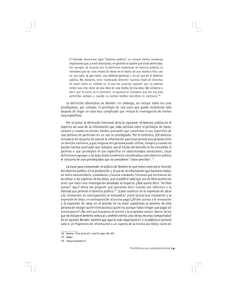 Prohibido pensar, propiedad privada 41
El limitado tecnicismo legal ''dominio público'' no incluye ciertas instancias
importantes que, a nivel descriptivo, en general se supone que están permitidas.
Por ejemplo, de acuerdo con la definición tradicional de dominio público, se
considera que las citas breves de obras en el marco de una reseña crítica son
un uso justo (y, por tanto, una defensa positiva) y no un uso en el dominio
público. No obstante, sería inadecuado describir nuestras leyes de derechos
de autor como un sistema en el que los usuarios suponen que no podrían
incluir una cita breve de una obra en una reseña de esa obra. Me atrevería a
decir que lo cierto es lo contrario: en general se considera que ese uso está
permitido, siempre y cuando no existan hechos concretos en contrario.116
La definición alternativa de Benkler, sin embargo, no incluye todos los usos
privilegiados; por ejemplo, el privilegio de uso justo que puede reclamarse sólo
después de litigar un caso muy complicado que incluye la investigación de hechos
muy específicos.
Por lo tanto, la definición funcional sería la siguiente: el dominio público es el
espectro de usos de la información que toda persona tiene el privilegio de hacer,
siempre y cuando no existan hechos puntuales que conviertan el uso específico de
una persona en particular en un uso no privilegiado. Por el contrario, [e]l dominio
cercado es el conjunto de usos de la información para cuyo acceso una persona tiene
un derecho exclusivo, y que ninguna otra persona puede utilizar, siempre y cuando no
existan hechos puntuales que indiquen que el titular del derecho le ha concedido el
permiso o que privilegien el uso específico en determinadas condiciones. Estas
definiciones agregan a las leyes tradicionalmente consideradas como dominio público
el conjunto de usos privilegiados que se consideran ''casos sencillos''.117
La clave para comprender el análisis de Benkler es que toma como eje la función
del dominio público en la producción y el uso de la información que hacemos todos,
en tanto consumidores, ciudadanos y futuros creadores. Tenemos que centrarnos en
las obras, o los aspectos de las obras, que el público sabe que son de libre acceso sin
tener que hacer una investigación detallada al respecto. ¿Qué quiere decir ''de libre
acceso'' aquí? Antes me pregunté qué queremos decir cuando nos referimos a la
libertad que permite el dominio público.118
¿Libre comercio en la expresión de ideas
y la innovación, en contraposición al monopolio? ¿Libre acceso a la innovación y la
expresión de ideas, en contraposición al acceso pago? ¿O libre acceso a la innovación
y la expresión de ideas en el sentido de no estar supeditado al derecho de otra
persona de escoger quién tiene acceso y quién no, aunque todos tengan que pagar un
mismo precio? ¿No será que buscamos el control y la propiedad común, dentro de los
que se incluye el derecho comunal a prohibir ciertos usos de los recursos compartidos?
En mi opinión, Benkler sostiene que aquí lo más importante es si el público en general
sabe si un fragmento de información o un aspecto de la misma son libres, tanto en
116 Benkler, ''Free as the Air'', nota 25, págs. 361-362.
117 Ibídem.
118 Véase el apartado VI.
 