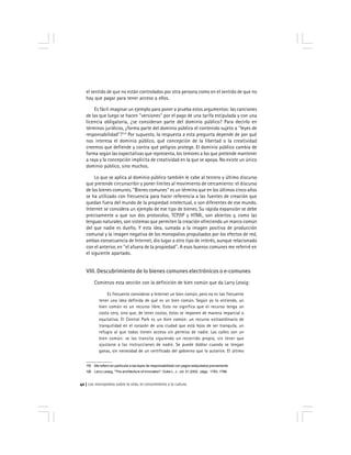 Los monopolios sobre la vida, el conocimiento y la cultura42
el sentido de que no están controlados por otra persona como en el sentido de que no
hay que pagar para tener acceso a ellos.
Es fácil imaginar un ejemplo para poner a prueba estos argumentos: las canciones
de las que luego se hacen ''versiones'' por el pago de una tarifa estipulada y con una
licencia obligatoria, ¿se consideran parte del dominio público? Para decirlo en
términos jurídicos, ¿forma parte del dominio público el contenido sujeto a ''leyes de
responsabilidad''?119
Por supuesto, la respuesta a esta pregunta depende de por qué
nos interesa el dominio público, qué concepción de la libertad o la creatividad
creemos que defiende y contra qué peligros protege. El dominio público cambia de
forma según las expectativas que representa, los temores a los que pretende mantener
a raya y la concepción implícita de creatividad en la que se apoya. No existe un único
dominio público, sino muchos.
Lo que se aplica al dominio público también le cabe al tercero y último discurso
que pretende circunscribir y poner límites al movimiento de cercamiento: el discurso
de los bienes comunes. ''Bienes comunes'' es un término que en los últimos cinco años
se ha utilizado con frecuencia para hacer referencia a las fuentes de creación que
quedan fuera del mundo de la propiedad intelectual, o son diferentes de ese mundo.
Internet se considera un ejemplo de ese tipo de bienes. Su rápida expansión se debe
precisamente a que sus dos protocolos, TCP/IP y HTML, son abiertos y, como las
lenguas naturales, son sistemas que permiten la creación ofreciendo un marco común
del que nadie es dueño. Y esta idea, sumada a la imagen positiva de producción
comunal y la imagen negativa de los monopolios propulsados por los efectos de red,
ambas consecuencia de Internet, dio lugar a otro tipo de interés, aunque relacionado
con el anterior, en ''el afuera de la propiedad''. A esos buenos comunes me referiré en
el siguiente apartado.
VIII. Descubrimiento de lo bienes comunes electrónicos o e-comunes
Comienzo esta sección con la definición de bien común que da Larry Lessig:
Es frecuente considerar a Internet un bien común, pero no es tan frecuente
tener una idea definida de qué es un bien común. Según yo lo entiendo, un
bien común es un recurso libre. Esto no significa que el recurso tenga un
costo cero, sino que, de tener costos, éstos se imponen de manera imparcial o
equitativa. El Central Park es un bien común: un recurso extraordinario de
tranquilidad en el corazón de una ciudad que está lejos de ser tranquila, un
refugio al que todos tienen acceso sin permiso de nadie. Las calles son un
bien común: se las transita siguiendo un recorrido propio, sin tener que
ajustarse a las instrucciones de nadie. Se puede doblar cuando se tengan
ganas, sin necesidad de un certificado del gobierno que lo autorice. El último
119 Me refiero en particular a las leyes de responsabilidad con pagos estipulados previamente.
120 Larry Lessig, ''The architecture of innovation'', Duke L. J., vol. 51,2002, págs. 1783, 1788.
 
