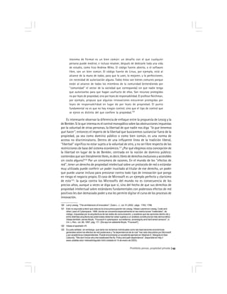 Prohibido pensar, propiedad privada 43
teorema de Fermat es un bien común: un desafío con el que cualquier
persona puede medirse, e incluso resolver, después de dedicarle toda una vida
de estudio, como hizo Andrew Wiles. El código fuente abierto, o el software
libre, son un bien común. El código fuente de Linux, por ejemplo, está al
alcance de la mano de todos, para que lo usen, lo mejoren, y lo perfeccionen,
sin necesidad de autorización alguna. Todos éstos son bienes comunes porque
están al alcance de todos los miembros de la comunidad (entendiendo por
''comunidad'' el sector de la sociedad que corresponda) sin que nadie tenga
que autorizarlos para que hagan usufructo de ellos. Son recursos protegidos
no por leyes de propiedad, sino por leyes de responsabilidad. El profesor Reichman,
por ejemplo, propuso que algunas innovaciones estuvieran protegidas por
leyes de responsabilidad en lugar de por leyes de propiedad. El punto
fundamental no es que no hay ningún control, sino que el tipo de control que
se ejerce es distinto del que confiere la propiedad.120
Es interesante observar la diferencia de enfoque entre la propuesta de Lessig y la
de Benkler. Si lo que interesa es el control monopólico sobre las obstrucciones impuestas
por la voluntad de otras personas, la libertad de que nadie nos diga ''lo que tenemos
que hacer'', entonces el imperio de la libertad que buscaremos sustanciar fuera de la
propiedad, ya sea como dominio público o como bien común, es una norma de
acceso no discriminatorio. Dentro de una influyente línea de la tradición liberal,
''libertad'' significa no estar sujeto a la voluntad de otro, y no ser libre respecto de las
restricciones de base del sistema económico.121
¿Por qué elegimos esta concepción de
la libertad en lugar de la de Benkler, centrada en la noción de dominio público:
contenidos que son literalmente libres, es decir, libres de derechos exclusivos y accesibles
sin costo alguno?122
Por un sinnúmero de razones. En el mundo de los ''efectos de
red'', tener un derecho de propiedad intelectual sobre un protocolo de red o estándar
muy utilizado puede conferir un poder inusitado al titular de ese derecho, un poder
que puede usarse incluso para presionar contra todo tipo de innovación que ponga
en riesgo el negocio propio. El caso de Microsoft es un ejemplo perfecto y clarísimo
de esto123
: la queja contra los Microsofts del mundo no es consecuencia de los
precios altos, aunque a veces se diga que sí, sino del hecho de que sus derechos de
propiedad intelectual sobre estándares fundamentales con poderosos efectos de red
positivos les dan demasiado poder y eso les permite digitar el curso de los procesos de
innovación.
120 Larry Lessig, ''The architecture of innovation'', Duke L. J., vol. 51,2002, págs. 1783, 1788.
121 Esto no equivale a decir que esta es la única preocupación de Lessig. Véase Lawrence Lessig, Code and
other Laws of Cyberspace, 1999, donde se concentra especialmente en las restricciones ''materiales'', de
código, impuestas por la arquitectura de las redes de comunicación, y sostiene que las opciones dentro de y
entre distintas arquitecturas potenciales deberían estar sujetas a un análisis constitucional más democrático.
Véase también James Boyle, ''Foucault in cyberspace: surveillance, sovereignty and hard wired censors'', U.
Cin. L.Rev., vol. 66, 1997, pág. 171. [De aquí en adelante Boyle, ''Foucault''].
122 Véase el apartado VII.
123 Es justo señalar, sin embargo, que tanto los reclamos individuales como las bservaciones económicas
generales sobre los efectos de red poderosos y ''la dependencia de la ruta'' han sido discutidos por Microsoft
y por académicos independientes. Puede encontrarse un excelente ejemplo en Stephan E. Margolis & Stan
Liebovitz, ''We don’t know why she swallowed the fly: Policy and path dependence'', disponible en http://
www.utdallas.edu/~liebowit/regulatn.html (visitado el 14 de enero de 2003).
 