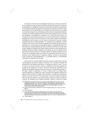 Los monopolios sobre la vida, el conocimiento y la cultura44
Si el aspecto disfuncional de la propiedad/ monopolio se ve como una limitación
de la innovación en lugar de como un problema de extorsión de precios, el afuera de
la propiedad (la ''no propiedad'') cambia sus características centrales en consecuencia.
Si el principal motivo de preocupación es mantener la innovación, entonces el riesgo
del monopolio no es la suba de precios sino el poder que da el control en sí; ese riesgo
se evitaría con el pago de una tarifa plana para tener acceso a la propiedad intelectual,
y eso permitiría la libre competencia en las innovaciones subsiguientes. Así, el mundo
del monopolio y la propiedad se convierte en un mundo que pone límites a la
innovación, lo cual es mucho más grave que sus otras consecuencias, una producción
limitada y precios altos. En términos técnicos, un bien común imaginario de privilegios
Hohfeldianos puros da lugar a un bien común constituido en parte por recursos
protegidos por leyes de responsabilidad.124
El ''antónimo de la propiedad'' se define
entonces como ''lo que cura el control monopólico de estándares con efectos de red
poderosos'' y no como lo que no es propiedad de nadie, o es propiedad de todos. Si se
hace referencia a la posibilidad de que existan estándares abiertos con los que todos
puedan trabajar, el lenguaje de los bienes comunes parece ser más adecuado que el
lenguaje del dominio público. Sospecho, sin embargo, que hay un segundo motivo
por el cual ''los bienes comunes'' y ''el espacio público'' se disputan el puesto de ser el
''afuera'' de la propiedad intelectual. Aunque mis argumentos sobre estos temas se
presentan como razonamientos en apariencia lógicos, mi forma de presentarlos
oculta el poder del ''caso paradigmático''125
, el ejemplo perfecto, o contraejemplo
irresistible, en la gestación de mis ideas.
Como sostuve en la primera parte del presente ensayo, la mayoría de los teóricos
contemporáneos del dominio público comienzan con el ejemplo irresistible del
software libre y de código fuente abierto, un ejemplo que salta a la vista,126
ya que
se trata de un acicate real para repensar el problema de los bienes públicos, la
tragedia de los comunes, en el que se asienta la justificación económica de los
derechos de propiedad intelectual. Se produce entonces la ''comedia de los comunes''.127
Sin lugar a dudas, el argumento no es que el software libre o de código fuente
abierto proporciona un modelo que vuelve innecesaria la propiedad intelectual en
todos los casos. El dominio cercado sigue existiendo, y el modelo de código fuente
abierto no siempre funciona.128
Pero lo que pasa a ser tema de debate es dónde se
ubica la línea que separa los dos dominios. Esto es algo que no hay que dejar de
enfatizar. Sin embargo, hay un pequeño problema: aunque el software de código
124 El argumento más importante sobre el valor de las leyes de responsabilidad para promover la innovación
subsiguiente puede leerse en J.H. Reichman, WOf green tulips and legal kudzu: repackaging rights in
subpatentable innovation'', Vand. L. Rev , vol. 53, 2000, pág. 1743. Sin embargo, Reichman no toma posición
respecto de si es necesario definir qué bienes de información deben estar protegidos por leyes de
responsabilidad en tanto parte de los bienes públicos.
125 Agradezo este comentario a Jed Rubenfeld, ''The FirstAmendment’s purpose'', Stan. L. Rev., vol. 53, 2001,
pág. 767.
126 Véase el apartado IV.
127 Tomo la frase del título del magnífico y profético artículo de Carol Rose, en el que la utora trata la
superioridad ocasional de los regímenes de propiedad común con respecto a los derechos de propiedad
privada individuales. Véase Rose, nota 103; véase también Carol Rose, ''The several futures of ‘property: Of
cyberspace and folk tales, emission trades and ecosystems'', Minn. L. Rev. 129, vol. 83, 2998, págs. 155-156.
128 Véase el apartado IV.
 