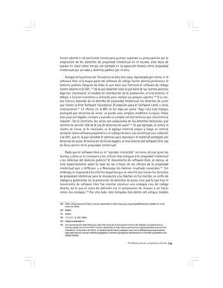 Prohibido pensar, propiedad privada 45
fuente abierto es de particular interés para quienes expresan su preocupación por la
ampliación de los derechos de propiedad intelectual en el mundo, está lejos de
quedar en claro cómo encaja ese ejemplo en la oposición binaria entre propiedad
intelectual por un lado y dominio público por el otro.
Aunque en la prensa con frecuencia se dice otra cosa, equivocada por cierto, ni el
software libre ni la mayor parte del software de código fuente abierto pertenecen al
dominio público. Después de todo, lo que hace que funcione el software de código
fuente abierto es la GPL,129
de la que depende todo lo que hace de las fuentes abiertas
algo tan interesante: el modelo de distribución de la producción, el crecimiento, el
obligar a futuros inventores a utilizarlo para realizar sus propios aportes.130
A su vez,
esa licencia depende de un derecho de propiedad intelectual, los derechos de autor
que tienen la Free Software Foundation [Fundación para el Software Libre] y otras
instituciones.131
En efecto, en la GPL se lee algo así como ''Aquí está este trabajo,
protegido por derechos de autor; se puede usar, ampliar, modificar o copiar. Todos
esos usos son legales, siempre y cuando se cumpla con los términos que esta licencia
impone''. De lo contrario, los actos son violaciones de los derechos exclusivos que
confiere la sección 106 de la Ley de derechos de autor132
. Si, por ejemplo, se utiliza el
núcleo de Linux, se lo manipula, se le agrega material propio y luego se intenta
venderlo como software propietario o en código binario, eso constituye una violación
a la GPL, que es la que concede el permiso para reproducir el material protegido por
derechos de autor. Al menos en términos legales, el movimiento del software libre cae
de lleno dentro de la propiedad intelectual.
Dado que el software libre es el ''ejemplo irresistible'' en torno al cual giran las
teorías, ¿cómo se lo incorpora a las críticas más antiguas a la propiedad intelectual
y las defensas del dominio público? El movimiento de software libre, al menos, se
creó explicítamente sobre la base de las críticas de los efectos de la propiedad
intelectual que a Jefferson y a Macaulay les habrían resultado conocidas.133
Sin
embargo, la respuesta a los efectos negativos que se advirtió que tenían los derechos
de propiedad intelectual para la innovación y la libertad no fue escribir un sinfín de
códigos y publicarlos sin la protección de derechos de autor, sino que lo que hizo el
movimiento de software libre fue intentar construir una ecología viva del código
abierto, en la que el costo de admisión era el compromiso de innovar y así hacer
crecer esa ecología.134
Por otro lado, esto encajaba mal dentro del antiguo modelo
129 GNU Library General Public License, disponible en http://www.gnu.org/copyleft/library.txt (visitado el 14 de
enero de 2003).
130 Ibídem.
131 Ibídem.
132 17 U.S.C. § 106 (1994).
133 Véase el apartado VI.
134 Una aproximación alternativa que está más cerca de la concepción común del software que pertenece al
dominio público es la Free BSD License, disponible en http://www.opensource.org/licenses/bsd-license.html
(visitado el 14 de enero de 2003). El usuario puede hacer cualquier cosa con el software que se encuentra
bajo esta licencia, incluso hacerle agregados y vender el programa resultante en un formato propietario o en
código binario.
 
