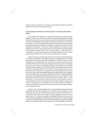 Prohibido pensar, propiedad privada 47
manera, aunque con frecuencia, y de manera un tanto confusa, se utilicen las mismas
palabras y muchos de los mismos argumentos.
IX. Descomponer la libertad: realismo legal en el enfoque del dominio
público
Este ensayo ha sido hasta aquí una respuesta extensa para una pregunta breve.
(Después de todo, soy un académico.) ¿Cuáles son las alternativas para el segundo
movimiento de cercamiento, y qué críticas ha recibido? He presentado tres proyectos:
la crítica antimonopólica de la propiedad intelectual, la defensa de un ''dominio
público libre'' y el intento de establecer las reglas para los bienes comunes intelectuales
en la red global. Estos tres proyectos se superponen, abrevan en las mismas fuentes
filosóficas y económicas, y recurren al mismo vocabulario. No siempre hay una
coherencia entre los tres, ya que pueden usar un mismo término en sentidos distintos.
El significado de términos como ''libre'', ''dominio público'', ''bienes comunes'' y
''cercamiento'' cambia cuando se pasa de un proyecto intelectual a otro, en parte
porque cada proyecto gira en torno a sus propias expectativas y temores.
La primera etapa de la historia que relaté en este ensayo está representada por
los intentos de pensadores como Jefferson, Madison y Macaulay por contrarrestar
los argumentos a favor de la propiedad intelectual con críticas a sus costos y riesgos
monopólicos, con el objetivo de crear conciencia de la necesidad de límites en la
concesión de los derechos de autor en sí. El segundo estadio fue un poco más complejo.
En lugar de una crítica a la propiedad privada, lo que aparece es una defensa
positiva del dominio público. Existe un dominio público, cuyo valor debemos reconocer
y proteger –incluso por medio de la Constitución– contra el peligro de que se retire
de esa esfera el conocimiento o se impida el acceso a material existente. Todo muy
bonito, pero, ¿qué es ese dominio público que debemos proteger? Aquí ya las respuestas
son mucho menos claras. ¿Qué tipo de libertad se sustancia en el dominio público?
¿Libre comercio? ¿Canilla libre? ¿Libertad respecto de un control monopólico? ¿Libre
producción comunal? Los primeros teóricos del dominio público fueron un poco
misteriosos en ese sentido; los posteriores fueron más explícitos, pero no
necesariamente más coherentes. El último panel del tríptico también se apoya en las
críticas al cercamiento y el monopolio, pero en el lugar del dominio público se
encuentra la retórica de los bienes comunes, bienes que, en determinados enfoques,
hay que pagar para usar.
A primera vista, todo esto puede parecer muy desordenado. No hay duda de que
las concepciones del dominio público, o de los bienes comunes, deberían ser más
coherentes. ¿Por qué hay tanta variación, tantas definiciones distintas? Pero, si
miramos la cuestión desde el otro lado del espejo, ¿qué diferencia hay entre esta
breve historia y la historia del concepto de propiedad? Sabemos muy bien que la
concepción de la propiedad fue cambiando significativamente con el paso del tiempo
y que los supuestos del sistema jurídico sobre los detalles analíticos de la propiedad
también han cambiado mucho. ¿Se incluyen dentro de la propiedad nociones que
 
