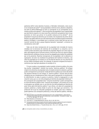 Los monopolios sobre la vida, el conocimiento y la cultura48
podríamos definir como derechos humanos, o libertades individuales, como ocurre
en la concepción de Locke?139
¿Es la propiedad un dominio único, absoluto y despótico,
tal como la definió Blackstone (si bien su concepción no se correspondía con el
sistema jurídico de la época)?140
¿Son los derechos de propiedad el muro impenetrable
que describió la mayoría en el caso Leroy Fibre, detrás del cual podemos hacer lo que
queramos sin tener que pensar en la posible conducta de los demás?141
¿Es la
propiedad el conjunto de derechos que se enseña a los estudiantes de primer año de
derecho, que podría definirse con más exactitud como una bolsa de gatos de derechos,
poderes, privilegios e inmunidades que se sostienen juntos nada más que por una
cuestión nominal (es decir, porque elegimos llamarlos ''propiedad'', y entonces los
consideramos como tal)?
Cada una de estas concepciones de la propiedad está vinculada de manera
compleja con la estructura de creencias de la sociedad en su conjunto y con el
sistema jurídico de donde surge el derecho de propiedad. Algunas son como trajes de
gala, ropa elegante para el consumo externo, mientras que otras son ropa de trabajo,
aproximaciones cotidianas a las que recurren los abogados para resolver los problemas
que se les presentan. Nuestras concepciones de la propiedad y de la soberanía se
superponen, tal como nos enseñaron los partidarios del realismo en derecho, y las
ideas de propiedad que se enseñan en una facultad de derecho son muy distintas de
las que refleja el lenguaje común. Sin embargo, en general no bajamos los brazos ni
concluimos que haya que abandonar el concepto en sí.
Y lo que se aplica a la propiedad se aplica también al dominio público. Así como
hay muchas ''propiedades'', también hay muchos ''dominios públicos''. Al enfoque
simple de los derechos de propiedad como el estado de dominio absoluto y perfecto
puede contraponerse la concepción simple del dominio público que existe sólo donde
hay absoluta libertad. En ese enfoque, el ''dominio público'' consiste sólo de obras
completas que son completamente libres: libres para la apropiación, la transferencia,
la redistribución, la copia, la puesta en práctica y hasta la reagrupación en una
creación nueva, que a su vez esté protegida por derechos de propiedad intelectual.142
A la concepción de la propiedad como ''conjunto de derechos'' puede contraponerse
la visión del dominio público como ''conjunto de privilegios'', de acuerdo con la cual
se presupone, por ejemplo, que un uso justo de una obra protegida por derechos de
autor forma parte del dominio público. Y, por último, a la idea de la propiedad de
carácter predictivo y realista desde el punto de vista legal, que concierne a ''la
predicción de lo que los tribunales protegerán en verdad'', para citar a Holmes,143
puede oponerse una concepción predictiva y crítica del dominio público, referida a
139 Debo a mi colega Laura Underkuffler la apreciación de cómo Locke, y también Madison, usaba el término
''propiedad'' en un sentido que hoy no nos resulta familiar. Laura Underkuffler, ''On property: An essay'', Yale
L.J,. vol. 100, 1990, págs. 127, 132-139.
140 William Blackstone, Commentaries, vol. 2, *233.
141 Leroy Fibre Co. v. Chicago Milwaukee & St. Paul Ry., 232 U.S. 340, 350 (1914).
142 No sorprende encontrar esta concepción del dominio público en épocas y lugares en los que el concepto de
propiedad también se considera absoluto, incluso cuando eso está lejos de ser cierto.
143 Véase Oliver Wendell Holmes, Jr., ''The path of the law, Harv. L. Rev., vol. 10, 1897, págs. 457, 461.
 