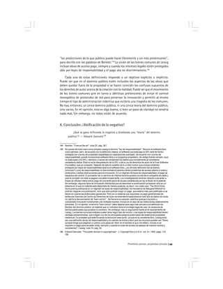 Prohibido pensar, propiedad privada 49
''las predicciones de lo que público puede hacer libremente y sin más pretensiones'',
para decirlo con las palabras de Benkler.144
La visión de los bienes comunes de Lessig
incluye obras de acceso pago, siempre y cuando los intereses legales estén protegidos
sólo por leyes de responsabilidad y el pago sea no discriminatorio.145
Cada una de estas definiciones responde a un objetivo explícito o implícito.
Puede ser que en el dominio público estén incluidos los aspectos de las obras que
deben quedar fuera de la propiedad si se hacen coincidir los confusos supuestos de
los derechos de autor acerca de la creación con la realidad. Puede ser que el movimiento
de los bienes comunes gire en torno a idénticas pretensiones de evitar el control
monopólico de protocolos de red para preservar la innovación y permitir al mismo
tiempo el tipo de administración colectiva que evitaría una tragedia de los comunes.
No hay, entonces, un único dominio público, ni una única teoría del dominio público,
sino varios. En mi opinión, esto es algo bueno, si bien un poco de claridad no vendría
nada mal. Sin embargo, no todos están de acuerdo.
X. Conclusión: ¿Reificación de lo negativo?
¿Qué se gana reificando lo negativo y diseñando una ''teoría'' del dominio
público''? — Edward Samuels146
144 Benkler, ''Free as the air'', nota 25, pág. 361.
145 No queda del todo claro cómo emplea Lessig el término ''ley de responsabilidad''. Recurre al software libre
como ejemplo, pero, de acuerdo con la definición clásica, el software que está bajo la GPL está de hecho
protegido por una ley de propiedad respaldada por reparaciones judiciales. De acuerdo con una ley de
responsabilidad, puede incorporarse software libre a un programa propietario, de código fuente cerrado, (que
no está sujeto a la GPL), siempre y cuando se compensen los daños que normalmente se consideran
verdaderos daños. Ésta no es la interpretación de la GPL o de la Ley de derechos de autor de la Free Software
Foundation, que yo comparto. Dejando de lado la cuestión de si un bien común que incluye contenido
protegido por leyes de responsabilidad abarca el software libre, ¿es útil esta definición de los bienes
comunes? La ley de responsabilidad no discriminatoria aborda ciertos problemas de acceso abierto a redes y
protocolos y ciertas obstrucciones para la innovación. En un régimen de leyes de responsabilidad, el pago se
separaría del control. El proveedor de un servicio de Internet tendría acceso a la red de la compañía de cable y
podría competir con ésta si pagara una determinada tarifa. Los investigadores tendrían derecho a acceder a
líneas de células madre previo pago de una tarifa plana de acceso establecida por ley al titular de la patente.
Sin embargo, algunos tipos de innovación distribuida que se describen a continuación prosperan sólo en un
sistema en el que el material está disponible de manera gratuita, es decir, con costo cero. The Wind Done
Gone podría publicarse en un régimen de leyes de responsabilidad; los herederos de Margaret Mitchell no
podrían negarse a la publicación, sino que sólo podrían exigir un pago, que estaría más que justificado si se
tienen en cuenta las potenciales ganancias. Pero en un sistema que requiriese un pago generalizado de
tarifas por licencias (el Centro de Derechos de Autor se extendería hasta abarcar todo tipo de datos) sin duda
no cabría la denominación de ''bien común''. Se frenaría la creación colectiva gracias a la pobre y
complicada innovación incremental y de múltiples fuentes, incluso en el caso de las instituciones relativamente
solventes. En mi opinión, el término ''bien común'' debe dejarse para algo más cercano a la definición de
Benkler del dominio público: el material que un individuo tiene el privilegio legal de usar, en ausencia de
hechos particulares que prueben lo contrario. Sin embargo, hay un argumento fuerte en el razonamiento de
Lessig. Los bienes comunes exitosos suelen tener algún tipo de rección, y las leyes de responsabilidad tienen
ventajas extraordinarias, que mitigan uno de los principales peligros potenciales del sistema de propiedad
intelectual. Es probable que esté forzando la lectura en este punto, ya que en su excelente libro, Lessig evita
dar una definición de ley de responsabilidad y en cambio se limita a decir que los recursos pueden ser ''libres
aunque tenga que pagarse un precio (una plaza es ‘libre’ en el sentido al que me refiero, incluso si se
requiere un pago para acceder a ella, siempre y cuando el costo de acceso se aplique de manera neutral y
consistente)''. Lessig, nota 74, pág. 20.
146 Edward Samuels, ''The public domain in copyright law'', J. Copyright Soc’y U.S.A., vol. 41, 1993, págs. 137,
150.
 