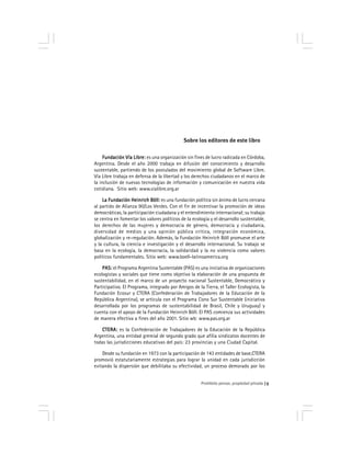 Prohibido pensar, propiedad privada 5
Sobre los editores de este libro
Fundación Vía Libre:Fundación Vía Libre:Fundación Vía Libre:Fundación Vía Libre:Fundación Vía Libre: es una organización sin fines de lucro radicada en Córdoba,
Argentina. Desde el año 2000 trabaja en difusión del conocimiento y desarrollo
sustentable, partiendo de los postulados del movimiento global de Software Libre.
Vía Libre trabaja en defensa de la libertad y los derechos ciudadanos en el marco de
la inclusión de nuevas tecnologías de información y comunicación en nuestra vida
cotidiana. Sitio web: www.vialibre.org.ar
La Fundación Heinrich Böll:La Fundación Heinrich Böll:La Fundación Heinrich Böll:La Fundación Heinrich Böll:La Fundación Heinrich Böll: es una fundación política sin ánimo de lucro cercana
al partido de Alianza 90/Los Verdes. Con el fin de incentivar la promoción de ideas
democráticas, la participación ciudadana y el entendimiento internacional; su trabajo
se centra en fomentar los valores políticos de la ecología y el desarrollo sustentable,
los derechos de las mujeres y democracia de género, democracia y ciudadania,
diversidad de medios y una opinión pública crítica, integración económica,
globalización y re-regulación. Además, la Fundación Heinrich Böll promueve el arte
y la cultura, la ciencia e investigación y el desarrollo internacional. Su trabajo se
basa en la ecología, la democracia, la solidaridad y la no violencia como valores
políticos fundamentales. Sitio web: www.boell-latinoamerica.org
PAS:PAS:PAS:PAS:PAS: el Programa Argentina Sustentable (PAS) es una iniciativa de organizaciones
ecologistas y sociales que tiene como objetivo la elaboración de una propuesta de
sustentabilidad, en el marco de un proyecto nacional Sustentable, Democrático y
Participativo. El Programa, integrado por Amigos de la Tierra, el Taller Ecologista, la
Fundación Ecosur y CTERA (Confederación de Trabajadores de la Educación de la
República Argentina), se articula con el Programa Cono Sur Sustentable (iniciativa
desarrollada por los programas de sustentabilidad de Brasil, Chile y Uruguay) y
cuenta con el apoyo de la Fundación Heinrich Böll. El PAS comienza sus actividades
de manera efectiva a fines del año 2001. Sitio wb: www.pas.org.ar
CTERA:CTERA:CTERA:CTERA:CTERA: es la Confederación de Trabajadores de la Educación de la República
Argentina, una entidad gremial de segundo grado que afilia sindicatos docentes de
todas las jurisdicciones educativas del país: 23 provincias y una Ciudad Capital.
Desde su fundación en 1973 con la participación de 143 entidades de base,CTERA
promovió estatutariamente estrategias para lograr la unidad en cada jurisdicción
evitando la dispersión que debilitaba su efectividad, un proceso demorado por los
 