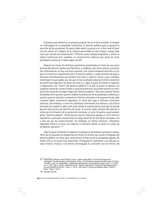 Los monopolios sobre la vida, el conocimiento y la cultura50
El proceso que relaté fue un proceso gradual. De ser el Otro invisible, el margen
no interrogado de la propiedad intelectual, el dominio público pasó a ganarse la
atención de los estudiosos. (En parte, debo admitir, gracias a mí, si bien tuve el buen
tino de omitir mis trabajos de la historia presentada en este ensayo, aunque sólo
fuera por instinto de conservación.147
) Pronto, estos trabajos empezaron a recibir el
elogio intelectual más acabado: un escepticismo reflexivo por parte de otros
pensadores acerca de si había algún allí allí.
Después de revisar los distintos argumentos presentados en favor de una teoría
general del dominio público por Patterson y Lindberg o por otros autores, parecería
que directamente no hay una teoría general, sino varios contextos discretos en los
que se encuentran argumentos sobre el dominio público, y cada contexto da lugar a
distintas consideraciones que pueden tener poco o nada en común y que, sumadas,
constituyen lo que queda una vez que se han analizado todas las fuentes existentes
de protección legal para las obras de autor [...]. ¿Qué se gana reificando lo negativo
e imaginando una ''teoría'' del dominio público? Si lo que se quiere es alentar una
sospecha contra las nuevas formas o zonas de protección, eso puede hacerse sin tener
que echar mano del concepto mágico de ''dominio público''. Hay unos cuantos frentes
de batalla entre quienes quieren ampliar la protección de la propiedad intelectual y
quienes quieren limitarla o acotarla en distintos contextos. Los argumentos de cada
contexto deben mantenerse separados, en tanto dan lugar a distintas cuestiones
prácticas. Sin embargo, a veces las cuestiones individuales son elusivas, y la actitud
personal con respecto a ellas suele estar teñida la mayoría de las veces por la actitud
general hacia la Ley de derechos de autor. Si quienes están siempre del lado de la
lucha por la limitación de la protección necesitan un grito de guerra, quizá puedan
gritar ''dominio público''. Puede parecer que la invocación agrega un tinte moral al
argumento, quizá para contrarrestar la carga moral de los principios invocados una
y otra vez por los proteccionistas. Sin embargo, en última instancia, ''semejante
vaguedad retórica no hace sino adornar el escenario donde se ponen en juego las
verdaderas opciones''.148
¿Qué se gana reificando lo negativo? La pregunta del profesor Samuels es buena.
Parte de la respuesta la proporciona él mismo al afirmar que quizá el lenguaje del
dominio público se utilice para contrarrestar el discurso de la propiedad sagrada. De
hecho, éste es un punto muy importante: el lenguaje es importante, y no sólo por su
valor retórico. Incluso si los límites del lenguaje no coinciden con los límites del
147 Véase Boyle, Shamans, nota 32; Boyle, ''Cruel'', nota 46; James Boyle, ''The First Amendment and
cyberspace: The Clinton years, Law & Contemp. Probs., vol. 63 (Invierno/ primavera de 2000), pág. 337; Boyle,
''Foucault'', nota 121; James Boyle, ''Intellectual property online, a young person’s guide'', Harv. J. L. & Tech.,
vol. 10, 1997, pág. 47 ; Boyle, ''Missing the point'', nota 69; James Boyle, ''A politics of intellectual property:
environmentalism for the net?'', Duke L.J., vol. 47, 1997, pág. 87. [De aquí en adelante, Boyle, ''Politics''];
Boyle, ''Theory'', nota 77.
148 Samuels, nota 146.
 