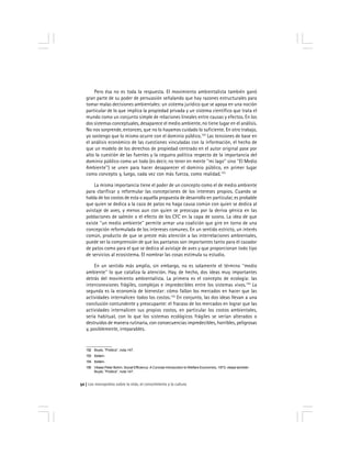 Los monopolios sobre la vida, el conocimiento y la cultura52
Pero ésa no es toda la respuesta. El movimiento ambientalista también ganó
gran parte de su poder de persuasión señalando que hay razones estructurales para
tomar malas decisiones ambientales: un sistema jurídico que se apoya en una noción
particular de lo que implica la propiedad privada y un sistema científico que trata el
mundo como un conjunto simple de relaciones lineales entre causas y efectos. En los
dos sistemas conceptuales, desaparece el medio ambiente, no tiene lugar en el análisis.
No nos sorprende, entonces, que no lo hayamos cuidado lo suficiente. En otro trabajo,
yo sostengo que lo mismo ocurre con el dominio público.152
Las tensiones de base en
el análisis económico de las cuestiones vinculadas con la información, el hecho de
que un modelo de los derechos de propiedad centrado en el autor original pase por
alto la cuestión de las fuentes y la ceguera política respecto de la importancia del
dominio público como un todo (es decir, no tener en mente ''mi lago'' sino ''El Medio
Ambiente'') se unen para hacer desaparecer el dominio público, en primer lugar
como concepto y, luego, cada vez con más fuerza, como realidad.153
La misma importancia tiene el poder de un concepto como el de medio ambiente
para clarificar y reformular las concepciones de los intereses propios. Cuando se
habla de los costos de esta o aquella propuesta de desarrollo en particular, es probable
que quien se dedica a la caza de patos no haga causa común con quien se dedica al
avistaje de aves, y menos aun con quien se preocupa por la deriva génica en las
poblaciones de salmón o el efecto de los CFC en la capa de ozono. La idea de que
existe ''un medio ambiente'' permite armar una coalición que gire en torno de una
concepción reformulada de los intereses comunes. En un sentido estricto, un interés
común, producto de que se preste más atención a las interrelaciones ambientales,
puede ser la comprensión de que los pantanos son importantes tanto para el cazador
de patos como para el que se dedica al avistaje de aves y que proporcionan todo tipo
de servicios al ecosistema. El nombrar las cosas estimula su estudio.
En un sentido más amplio, sin embargo, no es solamente el término ''medio
ambiente'' lo que cataliza la atención. Hay, de hecho, dos ideas muy importantes
detrás del movimiento ambientalista. La primera es el concepto de ecología: las
interconexiones frágiles, complejas e impredecibles entre los sistemas vivos.154
La
segunda es la economía de bienestar: cómo fallan los mercados en hacer que las
actividades internalicen todos los costos.155
En conjunto, las dos ideas llevan a una
conclusión contundente y preocupante: el fracaso de los mercados en lograr que las
actividades internalicen sus propios costos, en particular los costos ambientales,
sería habitual, con lo que los sistemas ecológicos frágiles se verían alterados o
destruidos de manera rutinaria, con consecuencias impredecibles, horribles, peligrosas
y, posiblemente, irreparables.
152 Boyle, ''Politics'', nota 147.
153 Ibídem.
154 Ibídem.
155 Véase Peter Bohm, Social Efficiency: A Concise Introduction to Welfare Economics, 1973; véase también
Boyle, ''Politics'', nota 147.
 