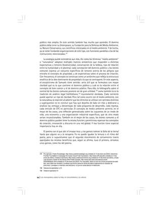 Los monopolios sobre la vida, el conocimiento y la cultura54
público más amplio. En este sentido también hay mucho que aprender. El domino
público debe tener su Greenpeace, su Fundación para la Defensa del Medio Ambiente,
su Nature Conservancy, sus científicos interesados en el medio ambiente. Y de hecho,
ya se están fundando organizaciones de este tipo, con funciones paralelas a las de las
instituciones mencionadas.157
La analogía puede extenderse aun más. Así como los términos ''medio ambiente''
o ''naturaleza'' adoptan múltiples matices semánticos que responden a distintas
expectativas y temores (biodiversidad, conservación de la belleza, tipo de relación
entre la humanidad y el planeta), cada concepción del dominio público y los bienes
comunes expresa un conjunto específicos de temores acerca de los peligros que
entraña el concepto de propiedad, y de expectativas sobre el proceso de creación.
Con frecuencia, el concepto se construye como un antónimo que refleja la estructura
analítica de la idea dominante de propiedad a la que se contrapone. En este aspecto,
el escepticismo de Samuels tiene sentido: sería útil que se formulara con mayor
claridad qué es lo que contiene el dominio público y cuál es la relación entre el
concepto de bien común y el de dominio público. Para ello, la bibliografía sobre el
control de los bienes comunes promete ser de gran utilidad,158
como también lo es la
tradición de análisis legal hohfeldiano,159
injustamente olvidada. Cada corriente
puede aportar un tipo de claridad. Pero tal como ocurre con el medio ambiente, con
la naturaleza, la reacción al advertir que los términos se utilizan con sentidos distintos
y superpuestos no es concluir que hay que dejarlos de lado sin más y dedicarse a
analizar las ventajas y desventajas de cada propuesta de desarrollo, cada represa,
cada emisión de CFC en particular. El concepto de medio ambiente permite, en el
mejor de los casos, una reflexión generalizada sobre los supuestos de un modo de
vida, una economía y una organización industrial específicas, que de otro modo
serían incuestionables. También en el mejor de los casos, los bienes comunes y el
dominio público pueden tener la misma función y permitirnos repensar los conceptos
de creación, innovación y discurso en una red global. Y esa función tiene especial
importancia hoy en día.
El poema con el que abrí el ensayo reza: y los gansos toleran la falta de la tierra/
hasta que alguno va y la recupera. Yo no puedo igualar la tersura o el ritmo del
poeta, pero si supusiéramos que el segundo movimiento de cercamiento traerá
aparejados los mismos beneficios que, según se afirma, tuvo el primero, seríamos
unos gansos, como los del poema.
157 Por ejemplo, Public Knowledge, http://www.publicknowledge.org (visitado el 14 de enero de 2003), Electronic
Frontier Foundation’s Campaign for Audio Visual Free Expression, http://www.eff.org/cafe (visitado el 14 de
enero de 2003); Creative Commons, http://www.creativecommons.org (visitado el 14 de enero de 2003); y Duke
Law School’s Center for the Study of the Public Domain, http://www.law.duke.edu/news/current/
20020905pdic.html (visitado el 14 de enero de 2003). Por supuesto, éstos no son los únicos proyectos de este
tipo, pero debo ser honesto y confesar que formo parte de varios de estos organismos en carácter de
precursor, consejero o miembro del directorio, lo que sin duda afecta mi selección.
158 Véanse los apartados I y III.
159 Véase el apartado VII.
 