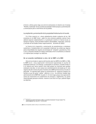 Los monopolios sobre la vida, el conocimiento y la cultura56
el tercer y último punto, hago una serie de conclusiones en relación con el manejo
''flexible y combinado'' de los acuerdos de propiedad intelectual para su profundización
y armonización pero en detrimento de los pueblos.
La ampliación y armonización de la propiedad intelectual en el mundo
Si el libre comercio se atasca globalmente—donde cualquiera de las 148
economías en la OMC tienen poder de veto—entonces podemos caminar hacia
adelante regional y bilateralmente. (…) La desilusión reciente en Cancún nos da un
ejemplo al respecto. (Carta de Robert Zoellick a David Walker, negociador comercial
y contralor de los Estados Unidos respectivamente. Diciembre de 2003).3
La historia de la imposición y armonización de procedimientos y estándares
sustantivos o fundamentales de la propiedad intelectual nos señala que algunos
países desarrollados han seguido una estrategia de ''campaña'', pasando de un foro
a otro y utilizando métodos de trabajo combinados entre lo multilateral, lo bilateral
y lo regional para conseguir sus objetivos.
De un acuerdo multilateral a otro: de la OMPI a la OMCDe un acuerdo multilateral a otro: de la OMPI a la OMCDe un acuerdo multilateral a otro: de la OMPI a la OMCDe un acuerdo multilateral a otro: de la OMPI a la OMCDe un acuerdo multilateral a otro: de la OMPI a la OMC
Antes de la entrada en vigencia del Acuerdo sobre los ADPIC de la OMC en 1995,
la OMPI era la única organización internacional especializada en asuntos de
propiedad intelectual. Sin embargo, su desempeño no satisfacía a Estados Unidos ni
a su industria por varias razones, entre ellas porque sus mociones para aprobar
estándares más altos en este campo eran sistemáticamente derrotadas por el voto
negativo del alto número de países miembros de la OMPI pertenecientes al mundo en
desarrollo. En segundo lugar porque la armonización de exigencias tampoco era
factible ya que los países podían adherirse o no a los distintos tratados bajo
administración de la OMPI (Ver recuadro 1). En tercer lugar, porque esta organización
carecía de mecanismos de cumplimiento de principios y reglamentos. Los países
industrializados pensaran entonces moverse a otro foro en el que pudieran lograr
sus objetivos.
3 Tomado de: [Ip-health] USTR letter to OMB on ''competitive liberalization'' through multiple FTAs.
mpalmedo@cptech.org Wed Feb 11 16:34:02 2004.
 