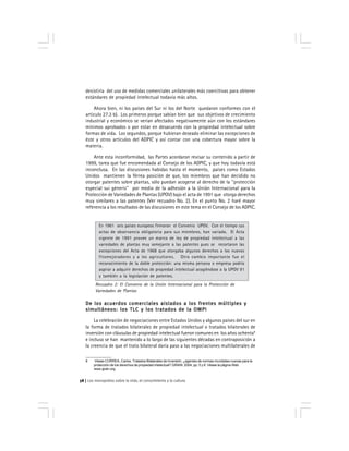 Los monopolios sobre la vida, el conocimiento y la cultura58
desistiría del uso de medidas comerciales unilaterales más coercitivas para obtener
estándares de propiedad intelectual todavía más altos.
Ahora bien, ni los países del Sur ni los del Norte quedaron conformes con el
artículo 27.3 b). Los primeros porque sabían bien que sus objetivos de crecimiento
industrial y económico se verían afectados negativamente aún con los estándares
mínimos aprobados o por estar en desacuerdo con la propiedad intelectual sobre
formas de vida. Los segundos, porque hubieran deseado eliminar las excepciones de
éste y otros artículos del ADPIC y así contar con una cobertura mayor sobre la
materia.
Ante esta inconformidad, las Partes acordaron revisar su contenido a partir de
1999, tarea que fue encomendada al Consejo de los ADPIC, y que hoy todavía está
inconclusa. En las discusiones habidas hasta el momento, países como Estados
Unidos mantienen la férrea posición de que, los miembros que han decidido no
otorgar patentes sobre plantas, sólo puedan acogerse al derecho de la ''protección
especial sui géneris'' por medio de la adhesión a la Unión Internacional para la
Protección de Variedades de Plantas (UPOV) bajo el acta de 1991 que otorga derechos
muy similares a las patentes (Ver recuadro No. 2). En el punto No. 2 haré mayor
referencia a los resultados de las discusiones en este tema en el Consejo de los ADPIC.
En 1961 seis países europeos firmaron el Convenio UPOV. Con el tiempo sus
actas de observancia obligatoria para sus miembros, han variado. El Acta
vigente de 1991 provee un marco de ley de propiedad intelectual a las
variedades de plantas muy semejante a las patentes pues se recortaron las
excepciones del Acta de 1968 que otorgaba algunos derechos a los nuevos
fitomejoradores y a los agricultores. Otro cambio importante fue el
reconocimiento de la doble protección: una misma persona o empresa podría
aspirar a adquirir derechos de propiedad intelectual acogiéndose a la UPOV 91
y también a la legislación de patentes.
De los acuerdos comerciales aislados a los frentes múltiples yDe los acuerdos comerciales aislados a los frentes múltiples yDe los acuerdos comerciales aislados a los frentes múltiples yDe los acuerdos comerciales aislados a los frentes múltiples yDe los acuerdos comerciales aislados a los frentes múltiples y
simultáneos: los TLC y los tratados de la OMPIsimultáneos: los TLC y los tratados de la OMPIsimultáneos: los TLC y los tratados de la OMPIsimultáneos: los TLC y los tratados de la OMPIsimultáneos: los TLC y los tratados de la OMPI
La celebración de negociaciones entre Estados Unidos y algunos países del sur en
la forma de tratados bilaterales de propiedad intelectual o tratados bilaterales de
inversión con cláusulas de propiedad intelectual fueron comunes en los años ochenta9
e incluso se han mantenido a lo largo de las siguientes décadas en contraposición a
la creencia de que el trato bilateral daría paso a las negociaciones multilaterales de
9 Véase CORREA, Carlos. Tratados Bilaterales de Inversión: ¿agentes de normas mundiales nuevas para la
protección de los derechos de propiedad intelectual? GRAIN. 2004, pp. 5 y 6. Véase la página Web
www.grain.org
Recuadro 2: El Convenio de la Unión Internacional para la Protección de
Variedades de Plantas
 