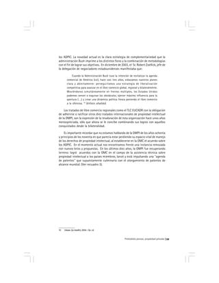 Prohobido pensar, propiedad privada 59
los ADPIC. La novedad actual es la clara estrategia de complementariedad que la
administración Bush imprime a los distintos foros y la combinación de metodologías
con el fin de lograr sus objetivos. En diciembre de 2003, el Sr. Robert Zoellick, jefe de
la delegación de negociadores estadounidenses manifestaba que:
Cuando la Administración Bush tuvo la intención de revitalizar la agenda
comercial de América (sic), hace casi tres años, esbozamos nuestros planes
clara y abiertamente: perseguiríamos una estrategia de liberalización
competitiva para avanzar en el libre comercio global, regional y bilateralmente.
Moviéndonos simultáneamente en frentes múltiples, los Estados Unidos
podemos vencer o esquivar los obstáculos; ejercer máxima influencia para la
apertura (….) y crear una dinámica política fresca poniendo el libre comercio
a la ofensiva. 10
(énfasis añadido)
Los tratados de libre comercio regionales como el TLC EUCADR con la obligación
de adherirse o ratificar otros diez tratados internacionales de propiedad intelectual
de la OMPI, son la expresión de la revaloración de esta organización hace unos años
menospreciada, sólo que ahora se le concibe combinando sus logros con aquellos
conquistados desde la bilateralidad.
Es importante recordar que no estamos hablando de la OMPI de los años ochenta
y principios de los noventa en que parecía estar perdiendo su espacio vital de manejo
de los derechos de propiedad intelectual, al establecerse en la OMC el acuerdo sobre
los ADPIC. En el momento actual nos encontramos frente una instancia remozada
con nuevos bríos y propuestas. En los últimos diez años, la OMPI fue recuperando
terreno: logró acuerdos con la OMC en el campo de la asistencia técnica sobre
propiedad intelectual a los países miembros, lanzó y está impulsando una ''agenda
de patentes'' que supuestamente culminaría con el otorgamiento de patentes de
alcance mundial. (Ver recuadro 3).
10 Véase: [Ip-health] ,2004. Op. cit.
 