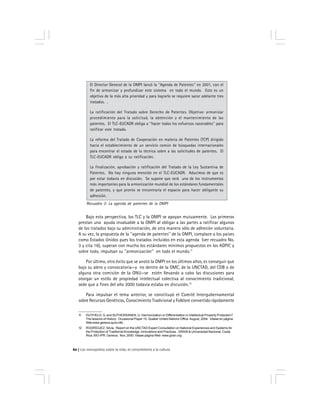 Los monopolios sobre la vida, el conocimiento y la cultura60
Bajo esta perspectiva, los TLC y la OMPI se apoyan mutuamente. Los primeros
prestan una ayuda invaluable a la OMPI al obligar a las partes a ratificar algunos
de los tratados bajo su administración, de otra manera sólo de adhesión voluntaria.
A su vez, la propuesta de la ''agenda de patentes'' de la OMPI, complace a los países
como Estados Unidos pues los tratados incluidos en esta agenda (ver recuadro No.
3 y cita 16), superan con mucho los estándares mínimos propuestos en los ADPIC y
sobre todo, impulsan su ''armonización'' en todo el mundo.11
Por último, otro éxito que se anotó la OMPI en los últimos años, es conseguir que
bajo su alero y convocatoria—y no dentro de la OMC, de la UNCTAD, del CDB o de
alguna otra comisión de la ONU—se estén llevando a cabo las discusiones para
otorgar un estilo de propiedad intelectual colectiva al conocimiento tradicional,
sede que a fines del año 2000 todavía estaba en discusión.12
Para impulsar el tema anterior, se constituyó el Comité Intergubernamental
sobre Recursos Genéticos, Conocimiento Tradicional y Folklore convertido rápidamente
El Director General de la OMPI lanzó la ''Agenda de Patentes'' en 2001, con el
fin de armonizar y profundizar este sistema en todo el mundo. Esto es un
objetivo de la más alta prioridad y para lograrlo se requiere sacar adelante tres
tratados. .
La ratificación del Tratado sobre Derecho de Patentes. Objetivo: armonizar
procedimiento para la solicitud, la obtención y el mantenimiento de las
patentes. El TLC-EUCADR obliga a ''hacer todos los esfuerzos razonables'' para
ratificar este tratado.
La reforma del Tratado de Cooperación en materia de Patentes (TCP) dirigido
hacia el establecimiento de un servicio común de búsquedas internacionales
para encontrar el estado de la técnica sobre a las solicitudes de patentes. El
TLC-EUCADR obliga a su ratificación.
La finalización, aprobación y ratificación del Tratado de la Ley Sustantiva de
Patentes. No hay ninguna mención en el TLC-EUCADR. Aducimos de que es
por estar todavía en discusión. Se supone que será uno de los instrumentos
más importantes para la armonización mundial de los estándares fundamentales
de patentes, y que pronto se encontraría el espacio para hacer obligante su
adhesión.
Recuadro 3: La agenda de patentes de la OMPI
11 DUTFIELD, G. and SUTHERSANEN, U. Harmonization or Differentiation in Intellectual Property Protection?
The lessons of History. Occasional Paper 15. Quaker United Nations Office.August, 2004. Véase en página
Web www.geneva.quno.info .
12 RODRÍGUEZ, Silvia. Report on the UNCTAD Expert Consultation on National Experiences and Systems for
the Protection of Traditional Knowledge, Innovations and Practices . GRAIN & Universidad Nacional, Costa
Rica. BIO-IPR. Geneva. Nov, 2000. Véase página Web www.grain.org
 