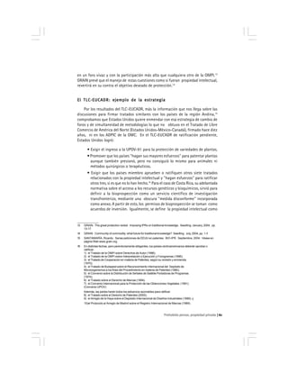 Prohobido pensar, propiedad privada 61
en un foro vivaz y con la participación más alta que cualquiera otro de la OMPI.13
GRAIN prevé que el manejo de estas cuestiones como si fueran propiedad intelectual,
revertirá en su contra el objetivo deseado de protección.14
El TLC-EUCADR: ejemplo de la estrategiaEl TLC-EUCADR: ejemplo de la estrategiaEl TLC-EUCADR: ejemplo de la estrategiaEl TLC-EUCADR: ejemplo de la estrategiaEl TLC-EUCADR: ejemplo de la estrategia
Por los resultados del TLC-EUCADR, más la información que nos llega sobre las
discusiones para firmar tratados similares con los países de la región Andina,15
comprobamos que Estados Unidos quiere enmendar con esa estrategia de cambio de
foros y de simultaneidad de metodologías lo que no obtuvo en el Tratado de Libre
Comercio de América del Norte (Estados Unidos-México-Canadá), firmado hace diez
años, ni en los ADPIC de la OMC. En el TLC-EUCADR de ratificación pendiente,
Estados Unidos logró:
• Exigir el ingreso a la UPOV-91 para la protección de variedades de plantas.
• Promover que los países ''hagan sus mayores esfuerzos'' para patentar plantas
aunque también presionó, pero no consiguió lo mismo para animales ni
métodos quirúrgicos o terapéuticos.
• Exigir que los países miembro aprueben o ratifiquen otros siete tratados
relacionados con la propiedad intelectual y ''hagan esfuerzos'' para ratificar
otros tres, si es que no lo han hecho.16
Para el caso de Costa Rica, su adelantada
normativa sobre el acceso a los recursos genéticos y bioquímicos, sirvió para
definir a la bioprospección como un servicio científico de investigación
transfronterizo, mediante una obscura ''medida disconforme'' incorporada
como anexo. A partir de esto, los permisos de bioprospección se toman como
acuerdos de inversión. Igualmente, se define la propiedad intelectual como
13 GRAIN. The great protection racket. Imposing IPRs on traditional knowledge. Seedling. January, 2004, pp.
13-17.
14 GRAIN. Community of commodity: what future for traditional knowledge? Seedling. July, 2004, pp. 1-3
15 SANTAMARÍA, Ricardo. Serias peticiones de EEUU en patentes. BIO-IPR. Septiembre, 2004. Véase en
página Web www.grain.org
16 En distintas fechas, pero perentoriamente obligantes, los países centroamericanos deberán aprobar o
ratificar:
1) el Tratado de la OMPI sobre Derechos de Autor (1996);
2) el Tratado de la OMPI sobre Interpretación o Ejecución y Fonogramas (1996);
3) el Tratado de Cooperación en materia de Patentes, según su revisión y enmienda
(1970);
4) el Tratado de Budapest sobre el Reconocimiento Internacional del Depósito de
Microorganismos a los fines del Procedimiento en materia de Patentes (1980);
5) el Convenio sobre la Distribución de Señales de Satélite Portadoras de Programas
(1974);
6) el Tratado sobre el Derecho de Marcas (1994).
7) el Convenio Internacional para la Protección de las Obtenciones Vegetales (1991)
(Convenio UPOV)
Además, las partes harán todos los esfuerzos razonables para ratificar:
8) el Tratado sobre el Derecho de Patentes (2000);
9) el Arreglo de la Haya sobre el Depósito Internacional de Diseños Industriales (1999); y
10)el Protocolo al Arreglo de Madrid sobre el Registro Internacional de Marcas (1989).
 