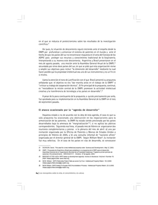 Los monopolios sobre la vida, el conocimiento y la cultura64
en el que se reduzca el proteccionismo sobre los resultados de la investigación
científica.21
Así pues, la situación de descontento siguió creciendo ante el empeño desde la
OMPI por profundizar y armonizar el sistema de patentes en el mundo y ante el
hecho de que, los países del sur no encontraran respuesta en el seno del Consejo de los
ADPIC para proteger sus recursos y conocimiento tradicional de la biopiratería.
Interpretando a su manera este descontento, Argentina y Brasil presentaron en el
mes de agosto pasado, una moción ante la Asamblea General Anual de la OMPI,22
secundada por otros doce países del sur, en que se pide que esta organización revise
y amplíe sus objetivos para incluir ''la dimensión del desarrollo'' mediante la cual
hacer posible que la propiedad intelectual sea uno de sus instrumentos y no un fin en
si mismo.
Llama la atención el tono de justificación con el que Brasil presentó su propuesta
señalando que: el objetivo no era ''dar marcha atrás en el trabajo de la OMPI'' o
''criticar su trabajo de cooperación técnica''. El fin principal de la propuesta, continuó,
es ''reestablecer la misión central de la OMPI: promover la actividad intelectual
creativa y la transferencia de tecnología a los países en desarrollo''.23
A pesar de lo poco concluyente de la propuesta, o quizás precisamente por serlo,
fue aprobada para su implementación en la Asamblea General de la OMPI en el mes
de septiembre pasado.
El atasco ocasionado por la ''agenda de desarrollo''El atasco ocasionado por la ''agenda de desarrollo''El atasco ocasionado por la ''agenda de desarrollo''El atasco ocasionado por la ''agenda de desarrollo''El atasco ocasionado por la ''agenda de desarrollo''
Hayamos estado o no de acuerdo con la idea de esta agenda, el caso es que su
sola propuesta ha ocasionado una obstrucción en las negociaciones para la
armonización de las patentes. la OMPI ha estado siendo presionada por los países
desarrollados bajo la amenaza de ''marginalización''24
, si no agiliza las pláticas
correspondientes. Siguiendo esa línea, el pasado mes de febrero se organizaron dos
reuniones complementarias y previas a la plenaria del mes de abril: a) una por
invitación organizada por la Oficina de Patentes y Marcas de Estados Unidos a
principios de febrero de 2005, y b) una consulta informal de ''naciones afines''
organizada por el director general de la OMPI. Según William New25
, la invitación
fue muy selectiva. En el caso de los países en vías de desarrollo, se convocaron
21 DICKSON, David. The case for a new intellectual property order. Science and Development. May 12, 2003.
22 OMPI. Propuesta de Argentina y Brasil para establecer un programa de la OMPI para el desarrollo.
Asamblea General de la Organización Mundial de la Propiedad Intelectual. Trigésimo primer período de
sesiones (15o extraordinario). SWO/GA/31/11. Ginebra. 27 de agosto, 2004.
23 BRIDGES-ICTSD-UICN. WIPO takes up development agenda, moves on disclosure. Volume 4. Number 18.
2004. Véase página Web www.ictsd.org
24 NEW, William. WIPO Rekindles Patent Talks as some Cry Foul. Intellectual Property Watch. 19-2-2005.
Véase página Web wnew@ip-watch.org
25 NEW William. WIPOAsked To Explain NGO Accreditation Process. Intellectual Property Watch. 23-2-2005.
Véase página Web wnew@ip-watch.org
 