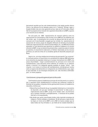 Prohobido pensar, propiedad privada 65
básicamente aquellos que han sido condescendientes o han sabido guardar silencio
frente a las posturas de los llamados países de la ''trilateral'' (Europa, Japón y
Estados Unidos), más uno o dos oponentes activos; todo con el fin de aislar a Brasil,
líder de la propuesta de la inclusión de la agenda de desarrollo en la OMPI y opuesto
a las mociones de la trilateral.
Por otra parte, las ONG representantes de intereses públicos como las
organizaciones de consumidores, están furiosas con la OMPI por los problemas que
han tenido para la acreditación de la reunión de plenaria del mes de abril; en
contraste con el trato favorable y sesgado que han recibido los representantes de
asociaciones de marcas, grupos de abogados defensores de derechos de propiedad
intelectual, organizaciones de la industria biotecnológica, etc. Las ONG denunciantes
demandan un trato equitativo para garantizar la vigilancia ciudadana en la reunión
oficial de la OMPI en que se estarían discutiendo temas sustantivos sobre el sistema
de patentes, el conocimiento tradicional y el folclore relacionado con los recursos
genéticos, así como los temas de la consabida agenda de desarrollo propuesta por
Brasil.
Según se ve, con estas medidas discriminatorias de participación ''por invitación''
en reuniones previas y el favoritismo en la acreditación de algunas ONG defensoras
de los derechos de propiedad intelectual, el consejo internacional de la OMPI y los
países desarrollados niegan automáticamente los principios de la teoría del
multilateralismo, cuyas decisiones—dicen—debieran ser tomadas en un ambiente
abierto e inclusivo y no trabajando agendas paralelas en grupos ''afines''. Esta
situación no es nueva en la historia del multilateralismo, considerado por muchos
como un espacio más democrático en comparación con el bilateralismo y que, según
lo aquí analizado, no son estrategias excluyentes sino sólo maniobras combinadas
para un mismo propósito.
Conclusiones y propuesta general para la discusión
Confirmando la premisa establecida al principio de este documento, en cuanto a
que, si queremos incidir verdaderamente en acciones que conduzcan a mejorar el
bienestar de los pueblos, incluyendo el de las generaciones futuras y el cuidado de la
naturaleza, tenemos que:
• Desmitificar la afirmación de que la propiedad intelectual es un instrumento
de desarrollo y de que para ''proteger el conocimiento'' se deba acudir a
organizaciones como la OMPI ya que, al ser tratado como una mercancía
que se apropia individual y monopólicamente, el bienestar de los pueblos
más bien se irá anquilosando.
• No olvidar que, países como Estados Unidos, están siguiendo estrategias de
trabajo en frentes múltiples y simultáneos. De allí que poco o nada servirán
los logros al interior de la OMPI o de la OMC de manera aislada—que de
todos modos son muy limitados—si por medio de los tratados bilaterales o
 