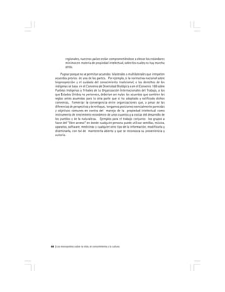 Los monopolios sobre la vida, el conocimiento y la cultura66
regionales, nuestros países están comprometiéndose a elevar los estándares
mínimos en materia de propiedad intelectual, sobre los cuales no hay marcha
atrás.
Pugnar porque no se permitan acuerdos bilaterales o multilaterales que irrespeten
acuerdos previos de una de las partes. Por ejemplo, si la normativa nacional sobre
bioprospección y el cuidado del conocimiento tradicional, o los derechos de los
indígenas se basa en el Convenio de Diversidad Biológica o en el Convenio 169 sobre
Pueblos Indígenas y Tribales de la Organización Internacionales del Trabajo, a los
que Estados Unidos no pertenece, deberían ser nulas los acuerdos que cambien las
reglas antes asumidas para la otra parte que sí ha adoptado y ratificado dichos
convenios. Fomentar la convergencia entre organizaciones que, a pesar de las
diferencias de perspectiva y de enfoque, tengamos posiciones esencialmente parecidas
y objetivos comunes en contra del manejo de la propiedad intelectual como
instrumento de crecimiento económico de unos cuantos y a costas del desarrollo de
los pueblos y de la naturaleza. Ejemplos para el trabajo conjunto: los grupos a
favor del ''libre acceso'' en donde cualquier persona puede utilizar semillas, música,
aparatos, software, medicinas y cualquier otro tipo de la información, modificarla y
diseminarla, con tal de mantenerla abierta y que se reconozca su proveniencia y
autoría.
 