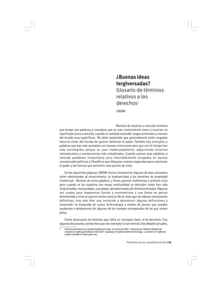 Prohobido pensar, propiedad privada 67
¿Buenas ideas
tergiversadas?
Glosario de términos
relativos a los
derechos1
GRAIN
Muchos de nosotros a menudo tenemos
que bregar con palabras y conceptos que se usan comúnmente como si tuvieran un
significado único y sencillo, cuando en realidad esconden sesgos profundos y visiones
del mundo muy específicas. No debe sorprender que generalmente estén sesgados
hacia la visión del mundo de quienes detentan el poder. También hay conceptos y
palabras que han sido acuñados con buenas intenciones pero que con el tiempo han
sido corrompidos porque se usan inadecuadamente, adquiriendo entonces
connotaciones y consecuencias más complicadas. Cuando usamos esas palabras, a
menudo quedamos involuntaria pero inevitablemente atrapados en marcos
conceptuales políticos y filosóficos que bloquean nuestra capacidad para cuestionar
el poder y las fuerzas que sostienen esos puntos de vista.
En las siguientes páginas, GRAIN revisa críticamente algunos de esos conceptos
clave relacionados al conocimiento, la biodiversidad y los derechos de propiedad
intelectual. Muchas de estas palabras y frases parecen inofensivas a primera vista
pero cuando se las examina con mayor profundidad se descubre cómo han sido
tergiversadas, manipuladas, usurpadas, desvalorizadas y/o desnaturalizadas. Algunas
son usadas para imponernos límites y constreñirnos a una forma de pensar
determinada y otras se usan en contra nuestra. No se trata aquí de esbozar conclusiones
definitivas, sino más bien una invitación a deconstruir algunas definiciones y
emprender la búsqueda de nueva terminología y modos de pensar que puedan
ayudarnos a deshacernos de algunas de las trampas conceptuales de las que somos
presa.
Como observarán los lectores aquí falta un concepto clave: el de derechos. Tras
algunas discusiones, concluimos que ese concepto es tan central a los debates actuales,
1 Artículo publicado en la revista Seedling de Grain, en enero de 2004. Traducido por Alberto Villareal del
original en inglés good ideas turned bad? Aglossary of rights-related terminology. La versión en inglés se
puede consultar en www.grain.org
 