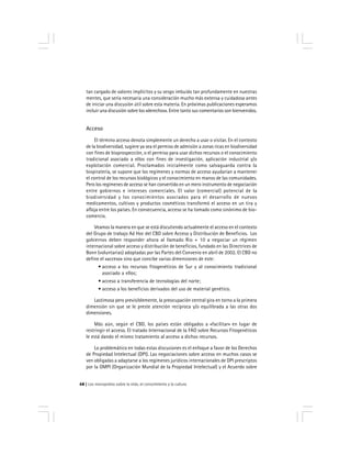 Los monopolios sobre la vida, el conocimiento y la cultura68
tan cargado de valores implícitos y su sesgo imbuido tan profundamente en nuestras
mentes, que sería necesaria una consideración mucho más extensa y cuidadosa antes
de iniciar una discusión útil sobre esta materia. En próximas publicaciones esperamos
incluir una discusión sobre los «derechos». Entre tanto sus comentarios son bienvenidos.
Acceso
El término acceso denota simplemente un derecho a usar o visitar. En el contexto
de la biodiversidad, sugiere ya sea el permiso de admisión a zonas ricas en biodiversidad
con fines de bioprospección, o el permiso para usar dichos recursos o el conocimiento
tradicional asociado a ellos con fines de investigación, aplicación industrial y/o
explotación comercial. Proclamados inicialmente como salvaguarda contra la
biopiratería, se supone que los regímenes y normas de acceso ayudarían a mantener
el control de los recursos biológicos y el conocimiento en manos de las comunidades.
Pero los regímenes de acceso se han convertido en un mero instrumento de negociación
entre gobiernos e intereses comerciales. El valor (comercial) potencial de la
biodiversidad y los conocimientos asociados para el desarrollo de nuevos
medicamentos, cultivos y productos cosméticos transformó el acceso en un tira y
afloja entre los países. En consecuencia, acceso se ha tomado como sinónimo de bio-
comercio.
Veamos la manera en que se está discutiendo actualmente el acceso en el contexto
del Grupo de trabajo Ad Hoc del CBD sobre Acceso y Distribución de Beneficios. Los
gobiernos deben responder ahora al llamado Rio + 10 a negociar un régimen
internacional sobre acceso y distribución de beneficios, fundado en las Directrices de
Bonn (voluntarias) adoptadas por las Partes del Convenio en abril de 2002. El CBD no
define el «acceso» sino que concibe varias dimensiones de este:
• acceso a los recursos fitogenéticos de Sur y al conocimiento tradicional
asociado a ellos;
• acceso a transferencia de tecnologías del norte;
• acceso a los beneficios derivados del uso de material genético.
Lastimosa pero previsiblemente, la preocupación central gira en torno a la primera
dimensión sin que se le preste atención recíproca y/o equilibrada a las otras dos
dimensiones.
Más aún, según el CBD, los países están obligados a «facilitar» en lugar de
restringir el acceso. El tratado Internacional de la FAO sobre Recursos Fitogenéticos
le está dando el mismo tratamiento al acceso a dichos recursos.
Lo problemático en todas estas discusiones es el enfoque a favor de los Derechos
de Propiedad Intelectual (DPI). Las negociaciones sobre acceso en muchos casos se
ven obligadas a adaptarse a los regímenes jurídicos internacionales de DPI prescriptos
por la OMPI (Organización Mundial de la Propiedad Intelectual) y el Acuerdo sobre
 
