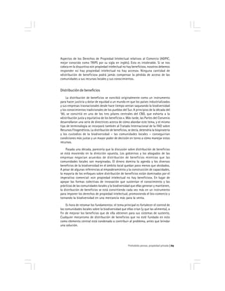 Prohobido pensar, propiedad privada 69
Aspectos de los Derechos de Propiedad Intelectual relativos al Comercio (ADPIC,
mejor conocido como TRIPS por su sigla en inglés). Esto es intolerable. Si se nos
coloca en la disyuntiva «sin propiedad intelectual no hay beneficios», nosotros debemos
responder «si hay propiedad intelectual no hay acceso». Ninguna cantidad de
«distribución de beneficios» podrá jamás compensar la pérdida de acceso de las
comunidades a sus recursos locales y sus conocimientos.
Distribución de beneficios
La distribución de beneficios se concibió originalmente como un instrumento
para hacer justicia y dotar de equidad a un mundo en que los países industrializados
y sus empresas trasnacionales desde hace tiempo venían saqueando la biodiversidad
y los conocimientos tradicionales de los pueblos del Sur. A principios de la década del
’90, se convirtió en uno de los tres pilares centrales del CBD, que exhorta a la
«distribución justa y equitativa de los beneficios «. Más tarde, las Partes del Convenio
desarrollaron una serie de directrices acerca de cómo abordar este tema, y el mismo
tipo de terminología se incorporó también al Tratado Internacional de la FAO sobre
Recursos Fitogenéticos. La distribución de beneficios, se decía, detendría la biopiratería
y los custodios de la biodiversidad – las comunidades locales – conseguirían
condiciones más justas y un mayor poder de decisión en torno a cómo manejar estos
recursos.
Pasada una década, parecería que la discusión sobre distribución de beneficios
se está moviendo en la dirección opuesta. Los gobiernos y los abogados de las
empresas negocian acuerdos de distribución de beneficios mientras que las
comunidades locales son marginadas. El dinero domina la agenda y los diversos
beneficios de la biodiversidad en el ámbito local quedan poco menos que olvidados.
A pesar de algunas referencias al empoderamiento y la construcción de capacidades,
la mayoría de los enfoques sobre distribución de beneficios están dominados por el
imperativo comercial: «sin propiedad intelectual no hay beneficios». En lugar de
apoyar las formas colectivas de innovación que sustentan el conocimiento y las
prácticas de las comunidades locales y la biodiversidad que ellas generan y mantienen,
la distribución de beneficios se está convirtiendo cada vez más en un instrumento
para imponer los derechos de propiedad intelectual, promoviendo el bio-comercio y
tornando la biodiversidad en una mercancía más para la venta.
Es hora de retomar los fundamentos: el tema principal es fortalecer el control de
las comunidades locales sobre la biodiversidad que ellas crían (y que las alimenta), a
fin de mejorar los beneficios que de ella obtienen para sus sistemas de sustento.
Cualquier mecanismo de distribución de beneficios que no esté fundado en esto
como elemento central está condenado a contribuir al problema, antes que brindar
una solución.
 