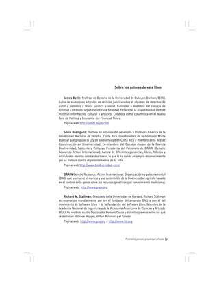 Prohibido pensar, propiedad privada 7
Sobre los autores de este libro
James Boyle:James Boyle:James Boyle:James Boyle:James Boyle: Profesor de Derecho de la Universidad de Duke, en Durham, EEUU.
Autor de numerosos artículos de revisión jurídica sobre el régimen de derechos de
autor y patentes y teoría jurídica y social. Fundador y miembro del consejo de
Creative Commons, organización cuya finalidad es facilitar la disponibilidad libre de
material informativo, cultural y artístico. Colabora como columnista en el Nuevo
Foro de Política y Economía del Financial Times.
Página web http://james.boyle.com
Silvia Rodriguez:Silvia Rodriguez:Silvia Rodriguez:Silvia Rodriguez:Silvia Rodriguez: Doctora en estudios del desarrollo y Profesora Emérica de la
Universidad Nacional de Heredia, Costa Rica. Coordinadora de la Comisión Mixta
Especial que propuso la Ley de biodiversidad en Costa Rica y miembro de la Red de
Coordinación en Bíodiversidad. Ex-miembro del Consejo Asesor de la Revista
Biodiversidad, Sustento y Culturas. Presidenta del Patronato de GRAIN (Genetic
Resources Action Internacional). Autora de diferentes ponencias, libros, folletos y
artículos en revistas sobre estos temas, lo que le ha valido un amplio reconocimiento
por su trabajo contra el patentamiento de la vida.
Página web http://www.biodiversidad-cr.net
GRAINGRAINGRAINGRAINGRAIN Genetic Resources Action Internacional: Organización no gubernamental
(ONG) que promueve el manejo y uso sustentable de la biodiversidad agrícola basado
en el control de la gente sobre los recursos genéticos y el conocimiento tradicional.
Página web: http://www.grain.org
Richard M. Stallman:Richard M. Stallman:Richard M. Stallman:Richard M. Stallman:Richard M. Stallman: Graduado de la Universidad de Harvard, Richard Stallman
es reconocido mundialmente por ser el fundador del proyecto GNU y con él del
movimiento de Software Libre y de la Fundación del Software Libre. Miembro de la
Academia Nacional de Ingeniería y de la Academia Americana de Ciencias y Artes de
EEUU. Ha recibido cuatro Doctorados Honoris Causa y distintos premios entre los que
se destacan el Grace Hopper, el Yuri Rubinski y el Takeda.
Página web: http://www.gnu.org y http://www.fsf.org
 