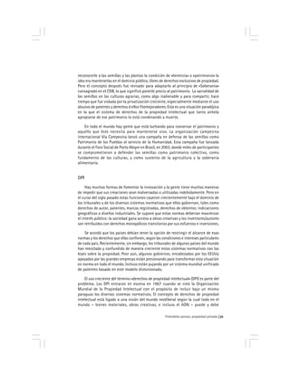 Prohobido pensar, propiedad privada 71
reconocerle a las semillas y las plantas la condición de «herencia» o «patrimonio» la
idea era mantenerlas en el dominio público, libres de derechos exclusivos de propiedad.
Pero el concepto después fue revisado para adaptarlo al principio de «Soberanía»
consagrado en el CDB, lo que significó ponerle precio al patrimonio. La sacralidad de
las semillas en las culturas agrarias, como algo inalienable y para compartir, hace
tiempo que fue violada por la privatización creciente, especialmente mediante el uso
abusivo de patentes y derechos d ellos fitomejoradores. Esta es una situación paradójica
en la que el sistema de derechos de la propiedad intelectual que tanto anhela
apropiarse de ese patrimonio lo está condenando a muerte.
En todo el mundo hay gente que está luchando para conservar el patrimonio y
aquello que éste necesita para mantenerse vivo. La organización campesina
internacional Vía Campesina lanzó una campaña en defensa de las semillas como
Patrimonio de los Pueblos al servicio de la Humanidad. Esta campaña fue lanzada
durante el Foro Social de Porto Alegre en Brasil, en 2003, donde miles de participantes
se comprometieron a defender las semillas como patrimonio colectivo, como
fundamento de las culturas, y como sustento de la agricultura y la soberanía
alimentaria.
DPI
Hay muchas formas de fomentar la innovación y la gente tiene muchas maneras
de impedir que sus creaciones sean malversadas o utilizadas indebidamente. Pero en
el curso del siglo pasado estas funciones cayeron crecientemente bajo el dominio de
los tribunales y de los diversos sistemas normativos que ellos gobiernan, tales como
derechos de autor, patentes, marcas registradas, derechos de obtentor, indicaciones
geográficas o diseños industriales. Se supone que estas normas deberían maximizar
el interés público: la sociedad gana acceso a obras creativas y los inventores/autores
son retribuidos con derechos monopólicos transitorios por sus esfuerzos e inversiones.
Se acordó que los países debían tener la opción de restringir el alcance de esas
normas y los derechos que ellas confieren, según las condiciones e intereses particulares
de cada país. Recientemente, sin embargo, los tribunales de algunos países del mundo
han mezclado y confundido de manera creciente estos sistemas normativos con las
leyes sobre la propiedad. Peor aún, algunos gobiernos, encabezados por los EEUUy
apoyados por las grandes empresas están presionando para transformar esta situación
en norma en todo el mundo. Incluso están pujando por un sistema mundial unificado
de patentes basado en este modelo distorsionado.
El uso creciente del término «derechos de propiedad intelectual» (DPI) es parte del
problema. Los DPI entraron en escena en 1967 cuando se creó la Organización
Mundial de la Propiedad Intelectual con el propósito de incluir bajo un mismo
paraguas los diversos sistemas normativos. El concepto de derechos de propiedad
intelectual está ligado a una visión del mundo neoliberal según la cual todo en el
mundo – bienes materiales, obras creativas, e incluso el ADN – puede y debe
 