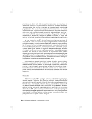 Los monopolios sobre la vida, el conocimiento y la cultura72
privatizarse: es decir, todo debe compartimentarse, debe tener dueño y ser
administrado mediante un conjunto de derechos monopólicos legalmente reconocidos.
Según esta visión, si la gente no es dueña de las cosas y no puede acumular más
propiedad sobre ellas no debe haber progreso; los bienes comunes y los procesos
colectivos sólo crean tragedia y trastornan el funcionamiento efectivo de los mercados
«libres».Pero en la práctica vemos que los derechos de propiedad sólo benefician a
unos pocos, facilitando la concentración de riqueza al expandir el control de los
propietarios y al desvalorizar y despojar a la gente de sus riquezas sin dueño, tales
como los territorios de los pueblos indígenas o las variedades vegetales tradicionales.
Tal cual existen hoy, los DPI además favorecen un tipo muy particular de
innovación: la autoría privada individual que está generalmente controlada por la
gran industria y que se asemeja a las necesidades de la producción comercial masiva.
Los DPI socavan los importantes procesos colectivos de innovación, fundamento de
la biodiversidad agrícola, la cultura, la ciencia y la comunidad. A manera de ejemplo,
al mismo tiempo que las patentes y la protección de variedades vegetales, retribuyen
a la industria semillera por hacerles modificaciones sutiles a las variedades vegetales
existentes, ellas obtruyen las formas colectivas de mejoramiento vegetal que han
usado los agricultores por generaciones para producir la impresionante biodiversidad
agrícola del mundo. Hemos llegado al punto en que los sistemas normativos diseñados
para promover la innovación están haciendo exactamente lo contrario: estrangulan
la innovación, inmovilizan las ideas y despojan a la gente.
Afortunadamente existe un movimiento mundial que opone resistencia a esta
tendencia. Los agricultores están combatiendo las patentes sobre la vida y la
criminalización de la cria de semillas. Los innovadores digitales están luchando para
preservar y ampliar el espacio para crear y usar software libremente. Los activistas y
los científicos están combatiendo las aberrantes patentes sobre los medicamentos y
buscan modelos «abiertos» y alternativos de investigación que hagan caso omiso de
las patentes.
Protección
El diccionario inglés define «proteger» como resguardar del daño y del peligro,
amparar, defender y resguardar. Pero protección también se puede interpretar como
confinamiento, coacción, represión, limitación, restricción, monopolio y prohibición.
De modo tal que el concepto de protección sólo se puede entender en referencia a lo
que se desea defender, en favor de quién y contra quién. Sin esa referencia, fácilmente
podemos terminar destruyendo lo que supuestamente queríamos proteger, como es
el caso de los DPI, que se usan supuestamente como escudo para proteger el
conocimiento, pero que en realidad son un instrumento para lucrar con la así llamada
«investigación científica». Su única medida de valor es económico. No se está
protegiendo nada más que la billetera de alguien.
 