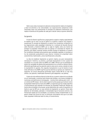 Los monopolios sobre la vida, el conocimiento y la cultura74
Darle nueva vida al concepto de soberanía necesariamente implica el empoderar
y dotar de derechos a las comunidades. Las organizaciones campesinas están
intentando hacer eso promoviendo el concepto de «soberanía alimentaria», que
implica el derecho de los pueblos de cada país a decidir cómo se quieren alimentar.
Sui generis
En latín Sui Generis significa de su propio género o especie e implica, especialmente
en español, que la cosa a la que se aplica es un género o especie muy singular o
excepcional. El concepto de legislación sui generis fue introducido inicialmente en
las negociaciones sobre propiedad intelectual en e contexto de Acuerdo General
sobre Aranceles y Comercio (GATT, por su sigla en inglés), como una manera de
proteger la propiedad intelectual sobre las plantas sin necesidad de imponer las
patentes, que habían conocido rechazo mundial. Aunque la legislación sui generis
fue inicialmente diseñada exclusivamente para variedades vegetales, el concepto se
ha ido ampliando gradualmente para abarcar reclamos de propiedad sobre
conocimientos tradicionales y otras manifestaciones culturales.
La idea de establecer legislación sui generis implica una gran manipulación
conceptual e histórica. La primera y principal manipulación se dio cuando fue
concebida en el acuerdo sobre los ADPIC de la OMC. Afirmar que la posibilidad de
excluir las variedades de plantas del patentamiento era un hecho sui generis (único,
diferente) significaba que las patentes sobre la vida eran la norma, cuando lo cierto
es exactamente lo opuesto. Una segunda manipulación es que la manera en que
están definidos en los ADPIC significa que los derechos sui generis son realmente un
espejismo: las únicas alternativas permitidas siguen siendo DPI de un tipo muy
similar a las patentes, modificados levemente para adaptarlos a las plantas.
A pesar de estos defectos básicos la idea de los sui generis sobrevivió una década
sin ser cuestionada, y mientras tanto hemos sido testigos o nos hemos enredado en
numerosas contradicciones en la búsqueda – muchas veces valerosa pero inútil – de
un sistema de DPI «mejor». Ese ha sido el caso de muchos grupos que lucharon contra
la propiedad intelectual en el seno de la OMPI, un organismo que fue creado específica
y exclusivamente para defender los derechos de propiedad intelectual. Después de
tantos años de batallas infructuosas, quizás deberíamos dar vuelta el argumento. El
hecho es que los DPI son un caso extremo de legislación sui generis. Como tales
deberían ser formulados, aplicados e interpretados bajo el escrutinio estricto y las
limitaciones fijadas por las sociedades y sus diversas normas fundamentales no sui
generis. Desde este punto de vista, la conclusión contundente sería que no se debe
ceder propiedad intelectual sobre la vida y el conocimiento.
 