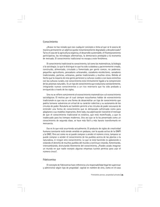 Prohobido pensar, propiedad privada 75
Conocimiento
¿Acaso no has notado que casi cualquier concepto o lema al que se le asocia de
manera permanente un adjetivo queda instantáneamente degradado y desvalorizado?
Tal es el caso de la agricultura orgánica, el desarrollo sustentable, el fitomejoramiento
participativo, las tecnologías alternativas, la democracia protegida y la economía
de mercado. El conocimiento tradicional no escapa a este fenómeno.
El conocimiento tradicional es conocimiento, tal como las matemáticas, la biología
o la sociología. Lo que lo distingue es que ha sido cuidadosa y pacientemente creado,
construido, alimentado, circulado y fomentado por gente común, no poderosa:
pequeños agricultores, pescadores artesanales, cazadores-recolectores, sanadores
tradicionales, parteras, artesanos, poetas tradicionales y muchos otros. Debido al
hecho que la mayoría de esta gente pertenece a culturas rurales o con lazos estrechos
con las culturas rurales, ese conocimiento está íntimamente ligado a la comprensión
de los procesos naturales. Es un tipo de conocimiento que evoluciona constantemente,
integrando nuevos conocimientos a un rico reservorio que ha sido probado y
enriquecido a través de los siglos.
Uno no se refiere comúnmente al «conocimiento matemático» o al «conocimiento
sociológico». El motivo por el cual siempre escuchamos hablar de «conocimiento
tradicional» es que esa es una forma de desacreditar un tipo de conocimiento que
podría tornarse subversivo en virtud de su carácter colectivo y su autonomía de los
círculos de poder. Rotularlo así también permite a los círculos de poder excusarse de
entender una forma de conocimiento que es demasiado sofisticada como para
adaptarse a sus modelos imperantes. Ante todo, esa adjetivación transmite el mensaje
de que el conocimiento tradicional es estático, que está momificado, y que es
inadecuado para los tiempos modernos. Una vez que se lo ha presentado como un
conocimiento de segunda clase, se hace más fácil y más barato transformarlo en
mercancía.
Eso es lo que está ocurriendo actualmente. El producto de siglos de creatividad
humana constante está siendo vendido en pedazos, con la ayuda activa de la OMPI
y la OMC. Pero así como no se puede comprar o vender el número cinco, tampoco se
puede comprar o vender el conocimiento de los pueblos acerca de las plantas o la
naturaleza, ni ningún otro conocimiento. Lo que se está haciendo es aplastando o
violando el derecho de muchos pueblos del mundo a continuar creando, fomentando,
intercambiando, distrutando libremente del conocimiento. ¿Puedes acado imaginar
un mundo en que nadie excepto algunas empresas tuviese permiso para usar el
número cinco?.
Fideicomiso
El concepto de fideicomiso hace referencia a la responsabilidad legal de supervisar
y administrar algún tipo de propiedad capital en nombre de otro, como en el caso
 